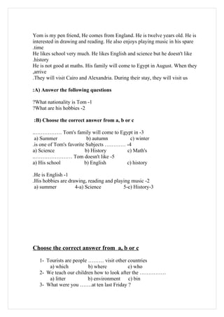 Yom is my pen friend, He comes from England. He is twelve years old. He is
interested in drawing and reading. He also enjoys playing music in his spare
.time
He likes school very much. He likes English and science but he doesn't like
.history
He is not good at maths. His family will come to Egypt in August. When they
,arrive
.They will visit Cairo and Alexandria. During their stay, they will visit us

:A) Answer the following questions

?What nationality is Tom -1
?What are his hobbies -2

:B) Choose the correct answer from a, b or c

..…………… Tom's family will come to Egypt in -3
 a) Summer                 b) autumn      c) winter
.is one of Tom's favorite Subjects ………… -4
a) Science                b) History    c) Math's
..………………… Tom doesn't like -5
a) His school            b) English     c) history

.He is English -1
.His hobbies are drawing, reading and playing music -2
 a) summer          4-a) Science          5-c) History-3




Choose the correct answer from a, b or c

   1- Tourists are people ……… visit other countries
       a) which           b) where          c) who
   2- We teach our children how to look after the ……………
       a) litter          b) environment    c) bin
   3- What were you …….at ten last Friday ?
 