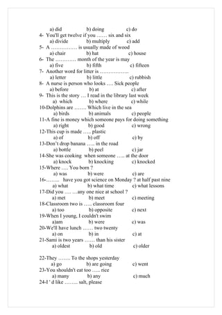 a) did             b) doing            c) do
4- You'll get twelve if you …… six and six
    a) divide          b) multiply          c) add
5- A …………… is usually made of wood
    a) chair           b) hat                c) house
6- The ………… month of the year is may
    a) five            b) fifth               c) fifteen
7- Another word for litter is ……………..
    a) letter          b) little             c) rubbish
8- A nurse is person who looks …. Sick people
    a) before            b) at                 c) after
9- This is the story … I read in the library last week
      a) which           b) where             c) while
10-Dolphins are ……. Which live in the sea
      a) birds          b) animals             c) people
11-A fine is money which someone pays for doing something
      a) right          b) good                c) wrong
12-This cup is made ….. plastic
      a) of             b) off                 c) by
13-Don’t drop banana ….. in the road
      a) bottle          b) peel               c) jar
14-She was cooking when someone ….. at the door
      a) knock          b) knocking            c) knocked
15-Where …. You born ?
      a) was            b) were                c) are
16-…….. have you got science on Monday ? at half past nine
      a) what           b) what time           c) what lessons
17-Did you …. …any one nice at school ?
     a) met             b) meet                c) meeting
18-Classroom two is ….. classroom four
     a) too              b) opposite           c) next
19-When I young, I couldn't swim
     a)am               b) were                c) was
20-We'll have lunch …… two twenty
     a) on              b) in                  c) at
21-Sami is two years …… than his sister
     a) oldest           b) old                 c) older

22-They ……. To the shops yesterday
       a) go           b) are going         c) went
23-You shouldn't eat too ….. rice
       a) many          b) any              c) much
24-I ' d like …….. salt, please
 