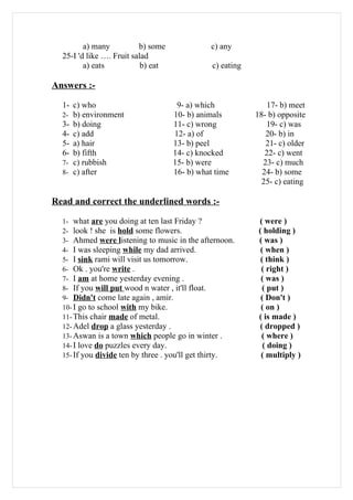 a) many          b) some             c) any
  25-I 'd like …. Fruit salad
         a) eats           b) eat              c) eating

Answers :-

  1- c) who                          9- a) which              17- b) meet
  2- b) environment                 10- b) animals         18- b) opposite
  3- b) doing                       11- c) wrong              19- c) was
  4- c) add                         12- a) of                 20- b) in
  5- a) hair                        13- b) peel               21- c) older
  6- b) fifth                       14- c) knocked            22- c) went
  7- c) rubbish                     15- b) were              23- c) much
  8- c) after                       16- b) what time         24- b) some
                                                             25- c) eating

Read and correct the underlined words :-

  1- what are you doing at ten last Friday ?                ( were )
  2- look ! she is hold some flowers.                       ( holding )
  3- Ahmed were listening to music in the afternoon.        ( was )
  4- I was sleeping while my dad arrived.                    ( when )
  5- I sink rami will visit us tomorrow.                     ( think )
  6- Ok . you're write .                                     ( right )
  7- I am at home yesterday evening .                        ( was )
  8- If you will put wood n water , it'll float.              ( put )
  9- Didn't come late again , amir.                          ( Don't )
  10- I go to school with my bike.                           ( on )
  11- This chair made of metal.                             ( is made )
  12- Adel drop a glass yesterday .                          ( dropped )
  13- Aswan is a town which people go in winter .            ( where )
  14- I love do puzzles every day.                            ( doing )
  15- If you divide ten by three . you'll get thirty.        ( multiply )
 