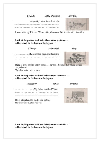 Friends            in the afternoon         nice time

………………Last week, I went for a boat trip
…………………………………………………
...………………………………………………

.I went with my Friends. We went in afternoon. We spent a nice time there


.Look at the picture and write there more sentences -
:(.The words in the box may help you)

              Library               science lab              play

………………My school is clean and beautiful
…………………………………………………
…………………………………………………

There is a big library in my school. There is a Science lab where we can
 .experiments
.We play in the playground

.Look at the picture and write there more sentences -
:(.The words in the box may help you)

             A teacher                   school           students

.……………………My father is called Yasser
..………………………………………………
 .………………………………………………

.He is a teacher, He works in a school
.He likes helping his students




.Look at the picture and write there more sentences -
:(.The words in the box may help you)
 