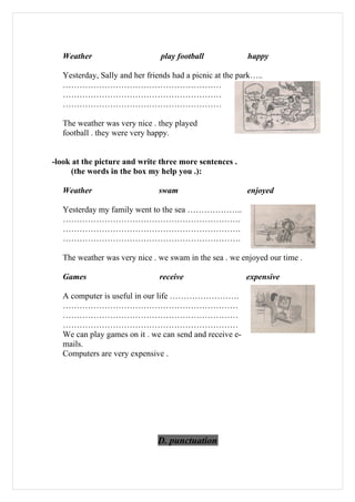Weather                      play football             happy

   Yesterday, Sally and her friends had a picnic at the park…..
   …………………………………………………
   …………………………………………………
   …………………………………………………

   The weather was very nice . they played
   football . they were very happy.


-look at the picture and write three more sentences .
     (the words in the box my help you .):

   Weather                     swam                       enjoyed

   Yesterday my family went to the sea ………………..
   ……………………………………………………….
   ……………………………………………………….
   ……………………………………………………….

   The weather was very nice . we swam in the sea . we enjoyed our time .

   Games                        receive                   expensive

   A computer is useful in our life …………………….
   ………………………………………………………
   ………………………………………………………
   ………………………………………………………
   We can play games on it . we can send and receive e-
   mails.
   Computers are very expensive .




                               D. punctuation
 