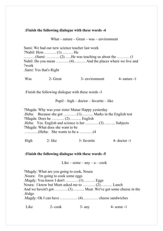 :Finish the following dialogue with these words -4

                What – nature – Great – was – environment

Sami: We had our new science teacher last week
?Nabil: How………. (1)…..….. He
..…..…(Sami: ………. (2)…...He was teaching us about the ………. (1
Nabil: Do you mean ………. (4)…..….. And the places where we live and
?work
.Sami: Yes that's Right

Was            2- Great              3- environment           4- nature -1


:Finish the following dialogue with these words -1

                    Pupil – high – doctor – favorite – like

?Magda: Why was your sister Manar Happy yesterday
.Heba: Because she got ………. (1)…..….. Marks in the English test
?Magda: Does he ………. (2)…..….. English
.Heba: Yes. English and science is her ………. (3)…..….. Subjects
?Magda: What does she want to be
 . ..…..…(Heba: She wants to be a ………. (4

High          2- like               3- favorite           4- doctor -1


:Finish the following dialogue with these words -5

                          Like – some – any – a – cook

?Magdy: What are you going to cook, Noura
.Noura: I'm going to cook some eggs
.Magdy: You know I don't ………. (1)…..….. Eggs
Noura: I know but Mum asked me to ………. (2)…..….. Lunch
And we haven't got ………. (3)…..….. Meat. We've got some cheese in the
.fridge
.Magdy: Ok I can have ………….. (4)………… cheese sandwiches

 Like           2- cook              3- any              4- some -1
 