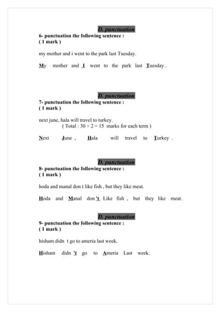 D. punctuation
6- punctuation the following sentence :
( 1 mark )

my mother and i went to the park last Tuesday.

My     mother and I went to the park last Tuesday .




                                 D. punctuation
7- punctuation the following sentence :
( 1 mark )

next june, hala will travel to turkey.
            ( Total : 30 ÷ 2 = 15 marks for each term )

Next       June ,         Hala       will   travel       to   Turkey .



                                 D. punctuation
8- punctuation the following sentence :
( 1 mark )

hoda and manal don t like fish , but they like meat.

Hoda     and Manal     don 't Like fish ,          but   they like   meat.


                                 D. punctuation
9- punctuation the following sentence :
( 1 mark )

hisham didn t go to ameria last week.

Hisham     didn 't   go     to Ameria       Last     week.
 