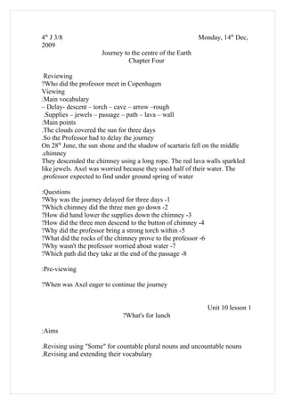 4th J 3/8                                                  Monday, 14th Dec,
2009
                      Journey to the centre of the Earth
                                Chapter Four

 Reviewing
?Who did the professor meet in Copenhagen
Viewing
:Main vocabulary
– Delay- descent – torch – cave – arrow –rough
 .Supplies – jewels – passage – path – lava – wall
:Main points
.The clouds covered the sun for three days
.So the Professor had to delay the journey
On 28th June, the sun shone and the shadow of scartaris fell on the middle
.chimney
They descended the chimney using a long rope. The red lava walls sparkled
like jewels. Axel was worried because they used half of their water. The
.professor expected to find under ground spring of water

:Questions
?Why was the journey delayed for three days -1
?Which chimney did the three men go down -2
?How did hand lower the supplies down the chimney -3
?How did the three men descend to the button of chimney -4
?Why did the professor bring a strong torch within -5
?What did the rocks of the chimney prove to the professor -6
?Why wasn't the professor worried about water -7
?Which path did they take at the end of the passage -8

:Pre-viewing

?When was Axel eager to continue the journey


                                                               Unit 10 lesson 1
                             ?What's for lunch

:Aims

.Revising using "Some" for countable plural nouns and uncountable nouns
.Revising and extending their vocabulary
 