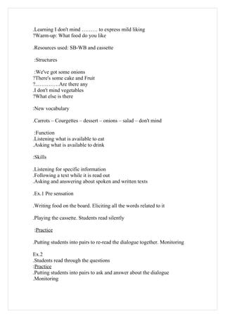 .Learning I don't mind ……… to express mild liking
?Warm-up: What food do you like

.Resources used: SB-WB and cassette

:Structures

 :We've got some onions
?There's some cake and Fruit
?..…………Are there any
.I don't mind vegetables
?What else is there

:New vocabulary

.Carrots – Courgettes – dessert – onions – salad – don't mind

 :Function
.Listening what is available to eat
.Asking what is available to drink

:Skills

.Listening for specific information
.Following a text while it is read out
.Asking and answering about spoken and written texts

.Ex.1 Pre sensation

.Writing food on the board. Eliciting all the words related to it

.Playing the cassette. Students read silently

:Practice

.Putting students into pairs to re-read the dialogue together. Monitoring

Ex.2
.Students read through the questions
:Practice
.Putting students into pairs to ask and answer about the dialogue
.Monitoring
 