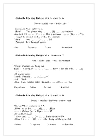 :Finish the following dialogue with these words -6

                    Much – course – see – many – one

 ?Assistant: Can I help you, sir
 ?Rami:       Yes, please. May I ………. (1)…..….. A computer
Assistant: Of ………. (2)…..….. This is a modern ………. (3)…..….. You
 .can get the internet on it as well as TV channels
?Rami:       How ………. (4)…..….. Is it
 .Assistant: Two thousand pounds

See          2- course         3- one            4- much -1


:Finish the following dialogue with these words -7

                 Float – made – didn't – will – experiment

?Hani: What are you doing, Ali
(Ali: I'm doing an ………. (1)…..…… to see if this ball will ………. (2
 ..…..…
.Or sink in water
?Hani: What's it ………. (3)…….of
.Ali: Plastic
.Hani: If you put it in water, I think it ………. (4)…..….. Float

Experiment     2- float       3- made           4- will -1


:Finish the following dialogue with these words -8

                Second – upstairs – between – where – next

?Salwa: Where is classroom 4 A
.Heba: It's on the ………. (1)…..……Floor
……..…(Salwa: So. I will go ………. (2
.Heba: That's right
?Salwa: And ………. (3)…..…… is the computer lab
.Heba: It is ………. (4)…..…… the library and the sports hall

Second          2- upstairs       3- where        4- between-1
 
