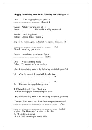 :Supply the missing parts in the following mini-dialogues -1

?Ali:  What language do you speak -1
. ..…………………………… :Tourist -2

?Manal: What's your cousin's job -3
Salwa: …………….. . She works in a big hospital -4

.Tourist: I speak English -1
 Salwa: She is a doctor / nurse -2

:Supply the missing parts in the following mini-dialogues -2-1

?..…………………………………………                            :Ali
.Gamal: It's twenty past seven

?Manar: How do tourists come to Egypt
. .………………………………… :Salwa

?Ali:   What's the time please
 Salwa: They come to Egypt by plane

:Supply the missing parts in the following mini-dialogues -3-1

?A: What do you get if you divide four by two
. …………………………………………… :B

. ……………………………………………                           :A
.B: There are forty pupils in my class

B: If I divide four by two, I'll get two
?A: How many pupils are there in your class

:Supply the missing parts in the following mini-dialogues -4-1

?Teacher: What would you like to be when you leave school
. ..…………………………………………………                            :Pupil

. ..…………………………………………………                               :Maher
.Amina: No. There aren't oranges on the table
.A: I'd like to be a doctor
?B: Are there any oranges on the table
 