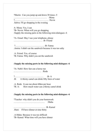 ?Sherin: Can you jump up and down 30 times -5
……………………………………… :Mona
?.……………………………………… :Nevin
.Salwa: I'll go shopping in the evening

A- Mona: Yes, I can
?B- Nevin: When will you go shopping
:Supply the missing parts in the following mini-dialogues -6

?A- Emad: May I use your telephone, please
………………………………… :B- Friend

 ?………………………………… :B- Fatma
.Amira: I didn't eat the sandwich because it was too salty

.A. Friend: Yes, of course
?B. Fatma: Why didn't you eat the sandwich


:Supply the missing parts in the following mini-dialogues -6

?A- Nabil: How fast can a horse run
..……………………………… :Reda

?…………………………………                     :B- A
.B: A thirsty camel can drink fifty liters of water

.A. Reda: It can run about 60km per hour
?B. A:    How much water can a thirsty camel drink


:Supply the missing parts in the following mini-dialogues -6

?Teacher: why didn't you do your homework
…………………………………… :Maha

.…………………………………… :B- Kamal
.Hani: I'll have dinner at nine thirty

.A-Maha: Because it was too difficult
?B- Kamal: What time will you have dinner
 