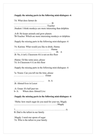 :Supply the missing parts in the following mini-dialogues -6

?A: What does farmer do
.………………………………………… :B
.…………………………………… :Teacher
.Student: I think monkeys are more interesting than dolphins

.A-B: He keeps animals and grow planets
?B-Teacher: Which are more interesting monkeys or dolphins

:Supply the missing parts in the following mini-dialogues -6

?A- Karima: What would you like to drink, Hanna
. ……………………………………… :Hanna
..…………………………………………                               :B- A
.B: No, it isn't, Classroom 4A is not on this floor

.Hanna: I'd like some juice, please
?A: Is Classroom 4 A on this floor

:Supply the missing parts in the following mini-dialogues -6

?a- Noura: Can you tell me the time, please
.………………………………… :Eman

.…………………………………                             :b- A
.B: Ahmed lives in Luxor

.A- Eman: It's half past ten
b- A:   Where does Ahmed Live

:Supply the missing parts in the following mini-dialogues -6

 ?Heba: how much sugar do you need for your tea, Magdy
........................................................……………:Magdy

?………………………………………………………… :A
B: Dad is the tallest in our family

.Magdy: I need one spoon of sugar
?A: Who is the tallest in your family
 
