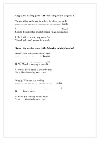 :Supply the missing parts in the following mini-dialogues -6

?Samia: What would you be able to do when you are 25
..………………………………………………… :Leila

?.………………………………………………… :Manal
.Samira: I can't go for a walk because I'm cooking dinner

.Leila: I will be able to buy a new flat
?Manal: Why can't you go for a walk


:Supply the missing parts in the following mini-dialogues -6

?Sherif: How will you travel to Luxor
..…………………………… :Tourist

……………………………………:A
.B: No. Manal is wearing a blue skirt

A- tourist: I will travel to Luxor by train
?B- Is Manal wearing a red dress


?Magdy: What are you reading
..…………………………………………                            :Sister

……………………………………………                                 :A
.B: Its ten to ten

.a- Sister: I'm reading a funny story
?b- A:       What is the time now
 