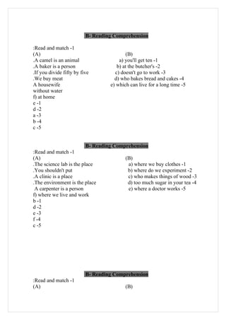 B- Reading Comprehension

:Read and match -1
(A)                                        (B)
.A camel is an animal                  a) you'll get ten -1
.A baker is a person                  b) at the butcher's -2
.If you divide fifty by five         c) doesn't go to work -3
.We buy meat                         d) who bakes bread and cakes -4
A housewife                        e) which can live for a long time -5
without water
f) at home
e -1
d -2
a -3
b -4
c -5


                          B- Reading Comprehension
:Read and match -1
(A)                                       (B)
.The science lab is the place              a) where we buy clothes -1
.You shouldn't put                         b) where do we experiment -2
.A clinic is a place                       c) who makes things of wood -3
.The environment is the place              d) too much sugar in your tea -4
 A carpenter is a person                   e) where a doctor works -5
f) where we live and work
b -1
d -2
e -3
f -4
c -5




                          B- Reading Comprehension
:Read and match -1
(A)                                       (B)
 