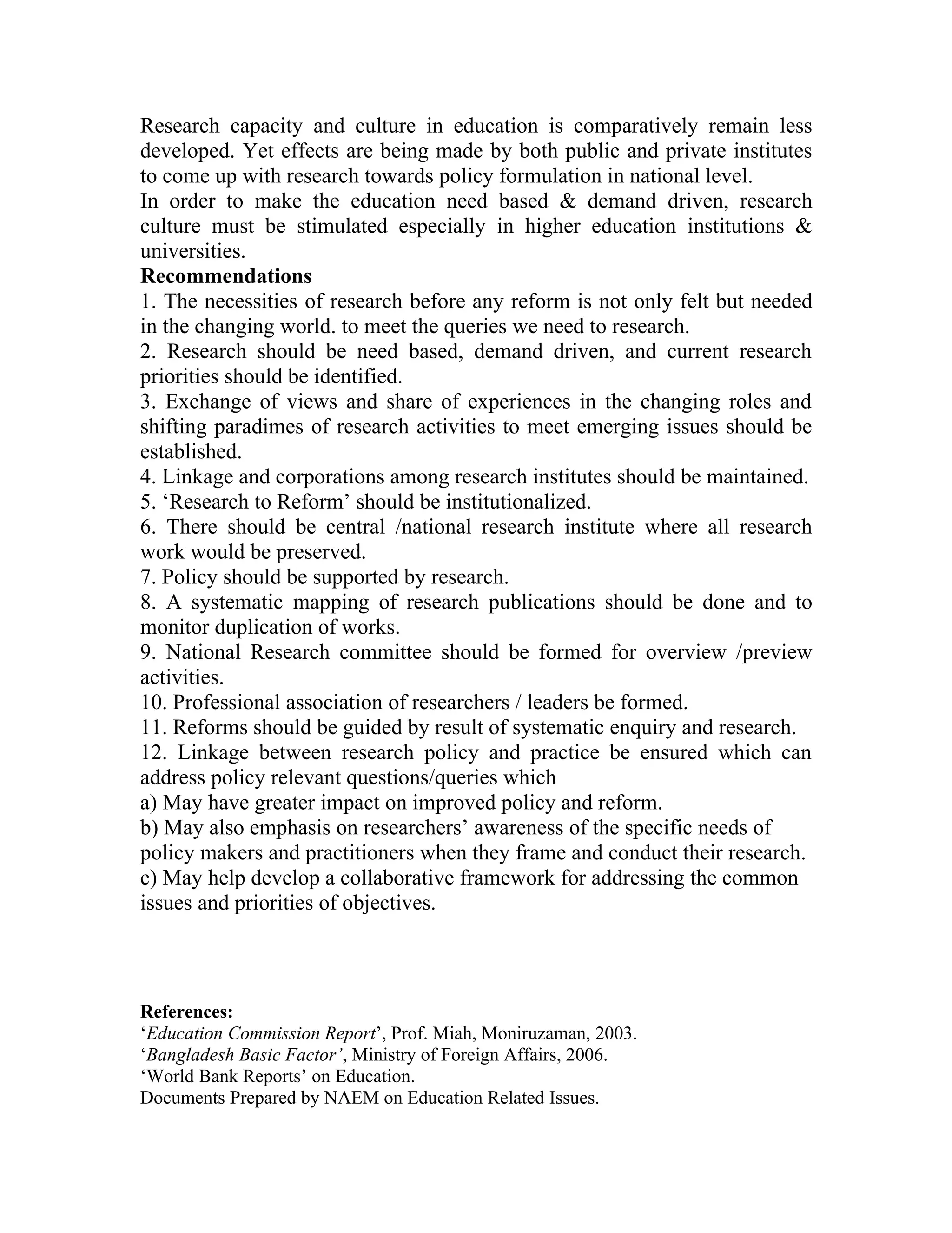 Research capacity and culture in education is comparatively remain less
developed. Yet effects are being made by both public and private institutes
to come up with research towards policy formulation in national level.
In order to make the education need based & demand driven, research
culture must be stimulated especially in higher education institutions &
universities.
Recommendations
1. The necessities of research before any reform is not only felt but needed
in the changing world. to meet the queries we need to research.
2. Research should be need based, demand driven, and current research
priorities should be identified.
3. Exchange of views and share of experiences in the changing roles and
shifting paradimes of research activities to meet emerging issues should be
established.
4. Linkage and corporations among research institutes should be maintained.
5. ‘Research to Reform’ should be institutionalized.
6. There should be central /national research institute where all research
work would be preserved.
7. Policy should be supported by research.
8. A systematic mapping of research publications should be done and to
monitor duplication of works.
9. National Research committee should be formed for overview /preview
activities.
10. Professional association of researchers / leaders be formed.
11. Reforms should be guided by result of systematic enquiry and research.
12. Linkage between research policy and practice be ensured which can
address policy relevant questions/queries which
a) May have greater impact on improved policy and reform.
b) May also emphasis on researchers’ awareness of the specific needs of
policy makers and practitioners when they frame and conduct their research.
c) May help develop a collaborative framework for addressing the common
issues and priorities of objectives.



References:
‘Education Commission Report’, Prof. Miah, Moniruzaman, 2003.
‘Bangladesh Basic Factor’, Ministry of Foreign Affairs, 2006.
‘World Bank Reports’ on Education.
Documents Prepared by NAEM on Education Related Issues.
 