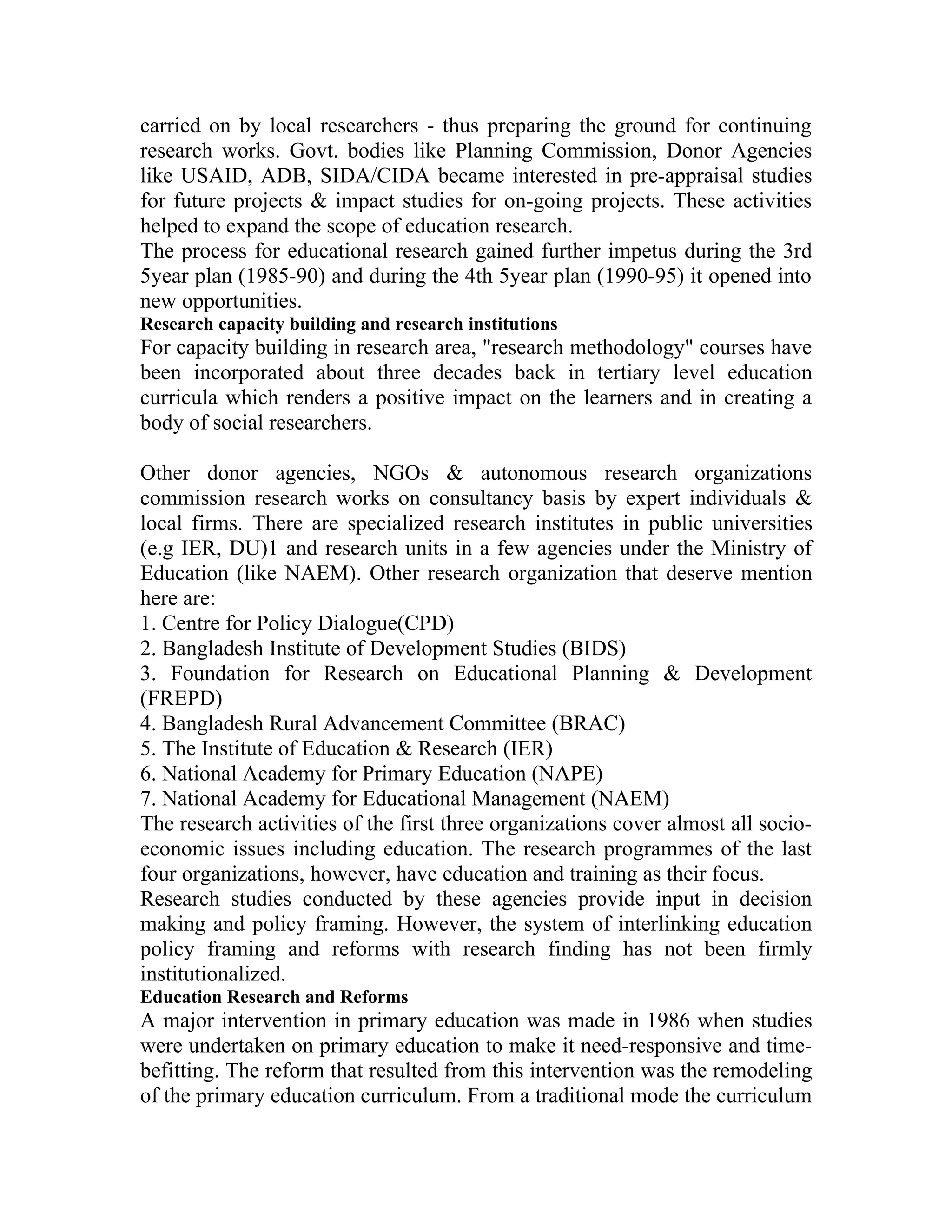 carried on by local researchers - thus preparing the ground for continuing
research works. Govt. bodies like Planning Commission, Donor Agencies
like USAID, ADB, SIDA/CIDA became interested in pre-appraisal studies
for future projects & impact studies for on-going projects. These activities
helped to expand the scope of education research.
The process for educational research gained further impetus during the 3rd
5year plan (1985-90) and during the 4th 5year plan (1990-95) it opened into
new opportunities.
Research capacity building and research institutions
For capacity building in research area, "research methodology" courses have
been incorporated about three decades back in tertiary level education
curricula which renders a positive impact on the learners and in creating a
body of social researchers.

Other donor agencies, NGOs & autonomous research organizations
commission research works on consultancy basis by expert individuals &
local firms. There are specialized research institutes in public universities
(e.g IER, DU)1 and research units in a few agencies under the Ministry of
Education (like NAEM). Other research organization that deserve mention
here are:
1. Centre for Policy Dialogue(CPD)
2. Bangladesh Institute of Development Studies (BIDS)
3. Foundation for Research on Educational Planning & Development
(FREPD)
4. Bangladesh Rural Advancement Committee (BRAC)
5. The Institute of Education & Research (IER)
6. National Academy for Primary Education (NAPE)
7. National Academy for Educational Management (NAEM)
The research activities of the first three organizations cover almost all socio-
economic issues including education. The research programmes of the last
four organizations, however, have education and training as their focus.
Research studies conducted by these agencies provide input in decision
making and policy framing. However, the system of interlinking education
policy framing and reforms with research finding has not been firmly
institutionalized.
Education Research and Reforms
A major intervention in primary education was made in 1986 when studies
were undertaken on primary education to make it need-responsive and time-
befitting. The reform that resulted from this intervention was the remodeling
of the primary education curriculum. From a traditional mode the curriculum
 