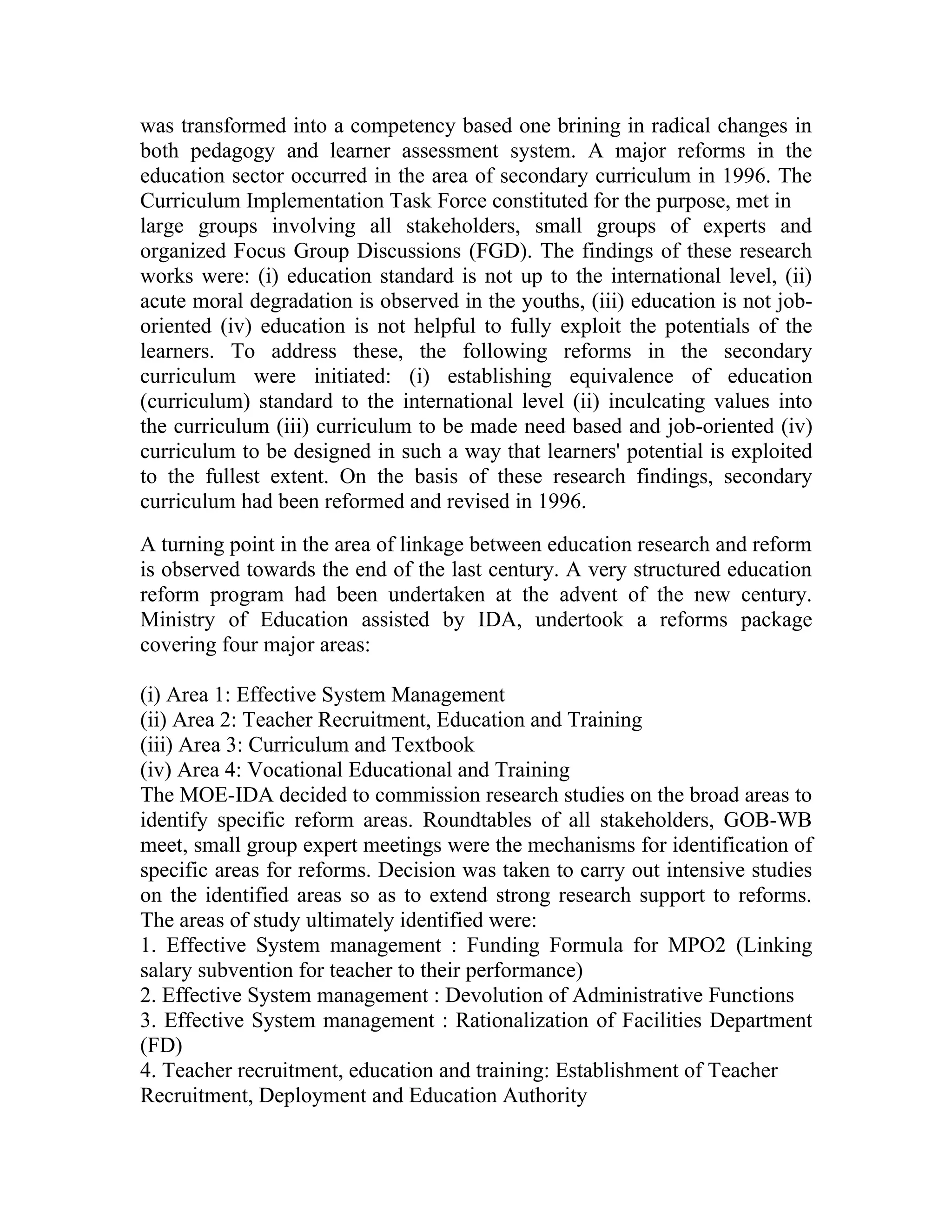 was transformed into a competency based one brining in radical changes in
both pedagogy and learner assessment system. A major reforms in the
education sector occurred in the area of secondary curriculum in 1996. The
Curriculum Implementation Task Force constituted for the purpose, met in
large groups involving all stakeholders, small groups of experts and
organized Focus Group Discussions (FGD). The findings of these research
works were: (i) education standard is not up to the international level, (ii)
acute moral degradation is observed in the youths, (iii) education is not job-
oriented (iv) education is not helpful to fully exploit the potentials of the
learners. To address these, the following reforms in the secondary
curriculum were initiated: (i) establishing equivalence of education
(curriculum) standard to the international level (ii) inculcating values into
the curriculum (iii) curriculum to be made need based and job-oriented (iv)
curriculum to be designed in such a way that learners' potential is exploited
to the fullest extent. On the basis of these research findings, secondary
curriculum had been reformed and revised in 1996.
A turning point in the area of linkage between education research and reform
is observed towards the end of the last century. A very structured education
reform program had been undertaken at the advent of the new century.
Ministry of Education assisted by IDA, undertook a reforms package
covering four major areas:

(i) Area 1: Effective System Management
(ii) Area 2: Teacher Recruitment, Education and Training
(iii) Area 3: Curriculum and Textbook
(iv) Area 4: Vocational Educational and Training
The MOE-IDA decided to commission research studies on the broad areas to
identify specific reform areas. Roundtables of all stakeholders, GOB-WB
meet, small group expert meetings were the mechanisms for identification of
specific areas for reforms. Decision was taken to carry out intensive studies
on the identified areas so as to extend strong research support to reforms.
The areas of study ultimately identified were:
1. Effective System management : Funding Formula for MPO2 (Linking
salary subvention for teacher to their performance)
2. Effective System management : Devolution of Administrative Functions
3. Effective System management : Rationalization of Facilities Department
(FD)
4. Teacher recruitment, education and training: Establishment of Teacher
Recruitment, Deployment and Education Authority
 