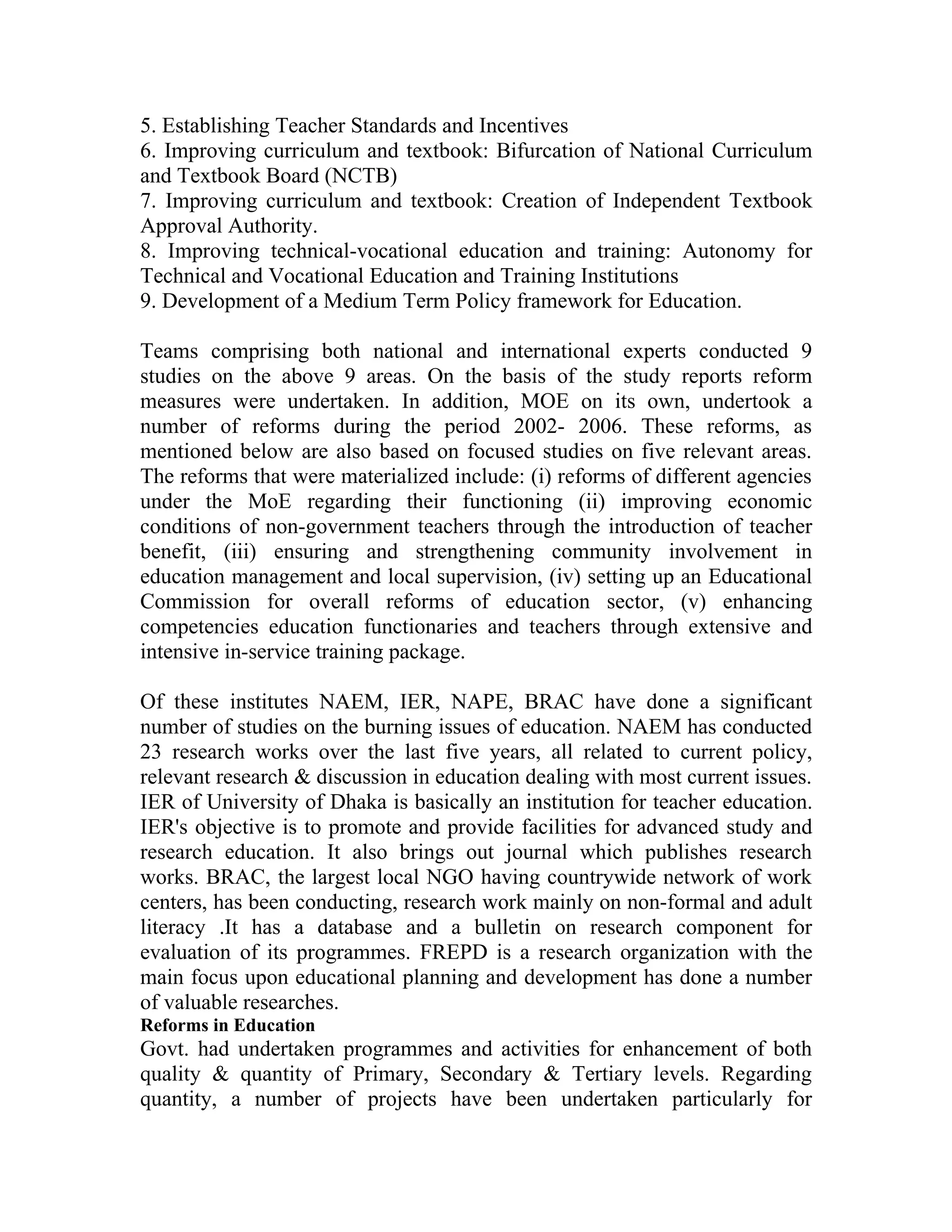 5. Establishing Teacher Standards and Incentives
6. Improving curriculum and textbook: Bifurcation of National Curriculum
and Textbook Board (NCTB)
7. Improving curriculum and textbook: Creation of Independent Textbook
Approval Authority.
8. Improving technical-vocational education and training: Autonomy for
Technical and Vocational Education and Training Institutions
9. Development of a Medium Term Policy framework for Education.

Teams comprising both national and international experts conducted 9
studies on the above 9 areas. On the basis of the study reports reform
measures were undertaken. In addition, MOE on its own, undertook a
number of reforms during the period 2002- 2006. These reforms, as
mentioned below are also based on focused studies on five relevant areas.
The reforms that were materialized include: (i) reforms of different agencies
under the MoE regarding their functioning (ii) improving economic
conditions of non-government teachers through the introduction of teacher
benefit, (iii) ensuring and strengthening community involvement in
education management and local supervision, (iv) setting up an Educational
Commission for overall reforms of education sector, (v) enhancing
competencies education functionaries and teachers through extensive and
intensive in-service training package.

Of these institutes NAEM, IER, NAPE, BRAC have done a significant
number of studies on the burning issues of education. NAEM has conducted
23 research works over the last five years, all related to current policy,
relevant research & discussion in education dealing with most current issues.
IER of University of Dhaka is basically an institution for teacher education.
IER's objective is to promote and provide facilities for advanced study and
research education. It also brings out journal which publishes research
works. BRAC, the largest local NGO having countrywide network of work
centers, has been conducting, research work mainly on non-formal and adult
literacy .It has a database and a bulletin on research component for
evaluation of its programmes. FREPD is a research organization with the
main focus upon educational planning and development has done a number
of valuable researches.
Reforms in Education
Govt. had undertaken programmes and activities for enhancement of both
quality & quantity of Primary, Secondary & Tertiary levels. Regarding
quantity, a number of projects have been undertaken particularly for
 