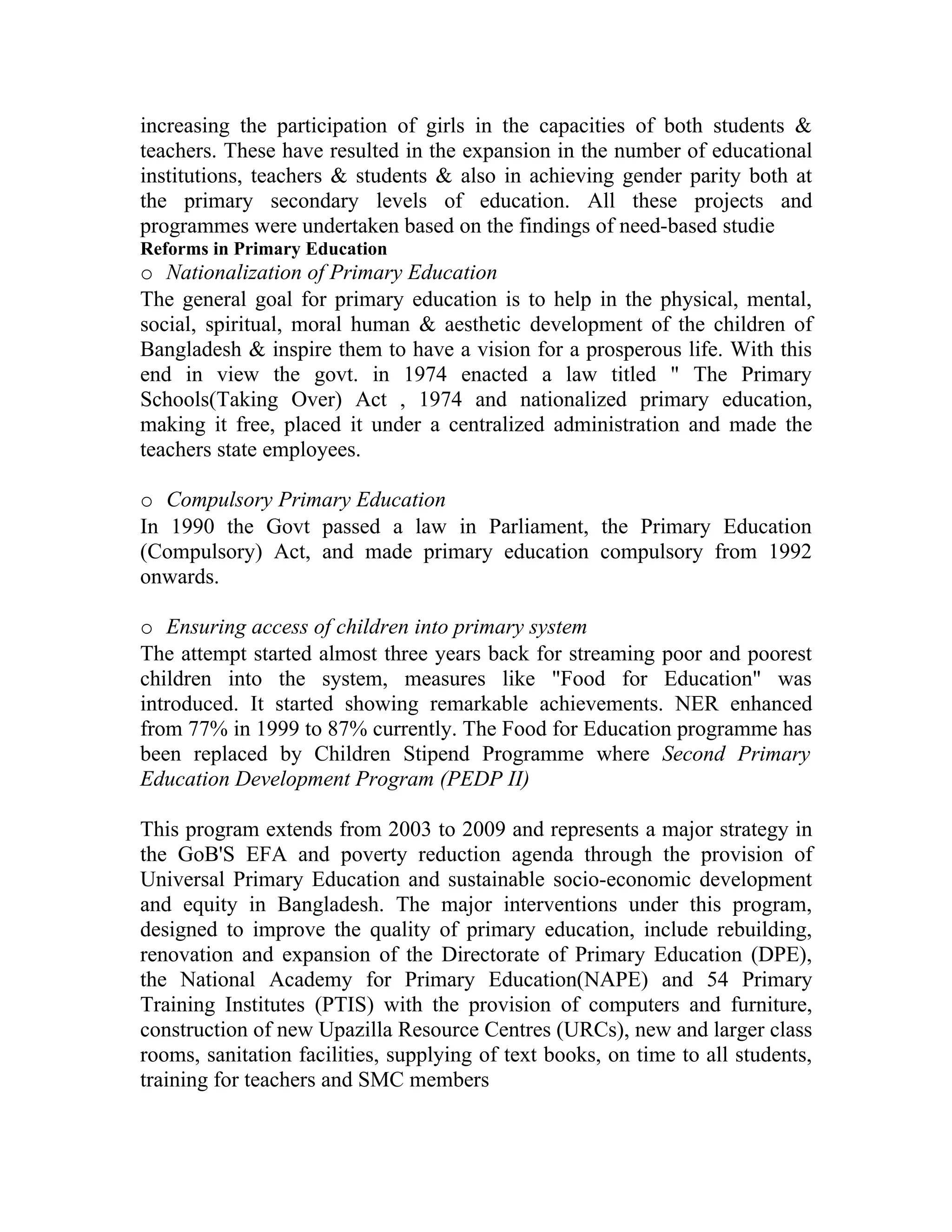 increasing the participation of girls in the capacities of both students &
teachers. These have resulted in the expansion in the number of educational
institutions, teachers & students & also in achieving gender parity both at
the primary secondary levels of education. All these projects and
programmes were undertaken based on the findings of need-based studie
Reforms in Primary Education
o Nationalization of Primary Education
The general goal for primary education is to help in the physical, mental,
social, spiritual, moral human & aesthetic development of the children of
Bangladesh & inspire them to have a vision for a prosperous life. With this
end in view the govt. in 1974 enacted a law titled " The Primary
Schools(Taking Over) Act , 1974 and nationalized primary education,
making it free, placed it under a centralized administration and made the
teachers state employees.

o Compulsory Primary Education
In 1990 the Govt passed a law in Parliament, the Primary Education
(Compulsory) Act, and made primary education compulsory from 1992
onwards.

o Ensuring access of children into primary system
The attempt started almost three years back for streaming poor and poorest
children into the system, measures like "Food for Education" was
introduced. It started showing remarkable achievements. NER enhanced
from 77% in 1999 to 87% currently. The Food for Education programme has
been replaced by Children Stipend Programme where Second Primary
Education Development Program (PEDP II)

This program extends from 2003 to 2009 and represents a major strategy in
the GoB'S EFA and poverty reduction agenda through the provision of
Universal Primary Education and sustainable socio-economic development
and equity in Bangladesh. The major interventions under this program,
designed to improve the quality of primary education, include rebuilding,
renovation and expansion of the Directorate of Primary Education (DPE),
the National Academy for Primary Education(NAPE) and 54 Primary
Training Institutes (PTIS) with the provision of computers and furniture,
construction of new Upazilla Resource Centres (URCs), new and larger class
rooms, sanitation facilities, supplying of text books, on time to all students,
training for teachers and SMC members
 