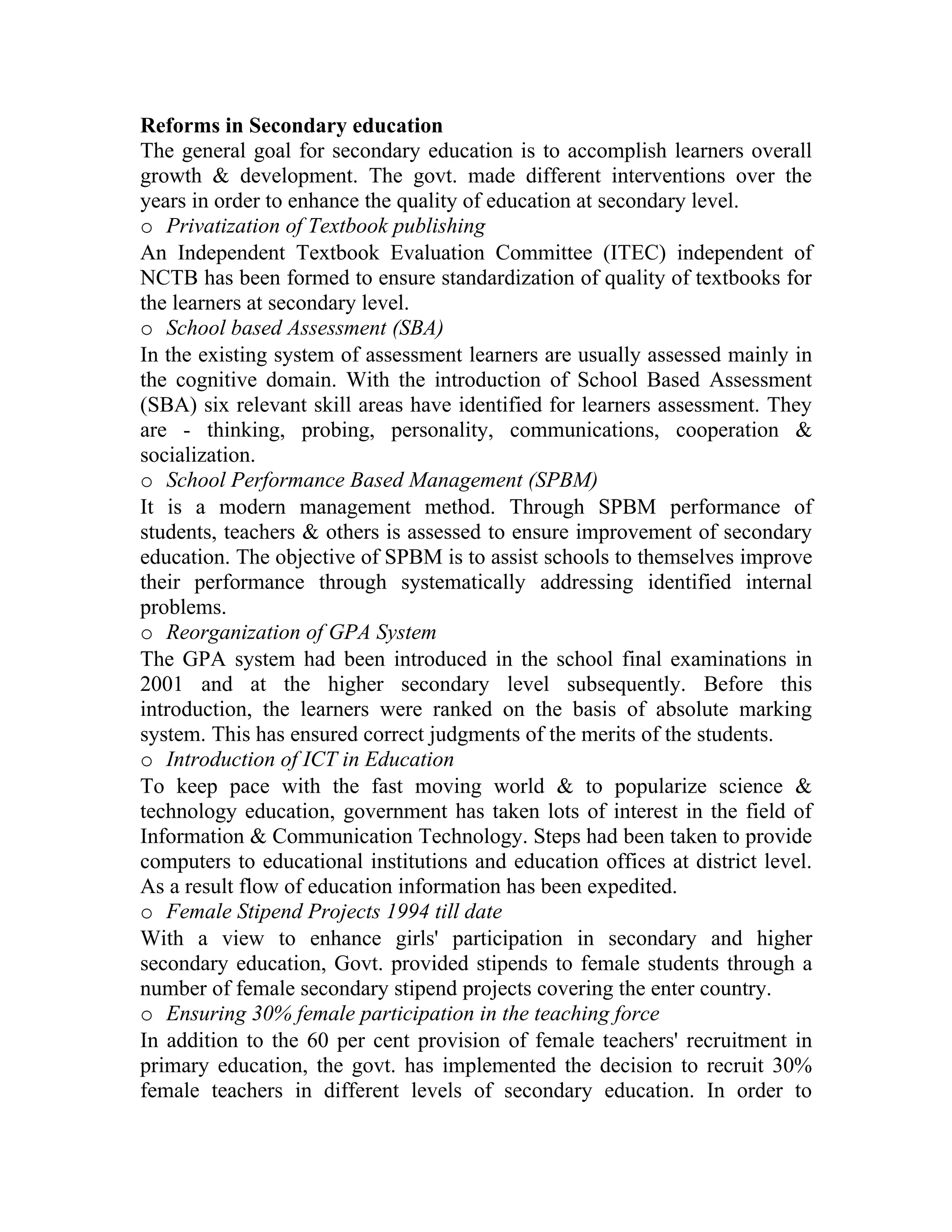 Reforms in Secondary education
The general goal for secondary education is to accomplish learners overall
growth & development. The govt. made different interventions over the
years in order to enhance the quality of education at secondary level.
o Privatization of Textbook publishing
An Independent Textbook Evaluation Committee (ITEC) independent of
NCTB has been formed to ensure standardization of quality of textbooks for
the learners at secondary level.
o School based Assessment (SBA)
In the existing system of assessment learners are usually assessed mainly in
the cognitive domain. With the introduction of School Based Assessment
(SBA) six relevant skill areas have identified for learners assessment. They
are - thinking, probing, personality, communications, cooperation &
socialization.
o School Performance Based Management (SPBM)
It is a modern management method. Through SPBM performance of
students, teachers & others is assessed to ensure improvement of secondary
education. The objective of SPBM is to assist schools to themselves improve
their performance through systematically addressing identified internal
problems.
o Reorganization of GPA System
The GPA system had been introduced in the school final examinations in
2001 and at the higher secondary level subsequently. Before this
introduction, the learners were ranked on the basis of absolute marking
system. This has ensured correct judgments of the merits of the students.
o Introduction of ICT in Education
To keep pace with the fast moving world & to popularize science &
technology education, government has taken lots of interest in the field of
Information & Communication Technology. Steps had been taken to provide
computers to educational institutions and education offices at district level.
As a result flow of education information has been expedited.
o Female Stipend Projects 1994 till date
With a view to enhance girls' participation in secondary and higher
secondary education, Govt. provided stipends to female students through a
number of female secondary stipend projects covering the enter country.
o Ensuring 30% female participation in the teaching force
In addition to the 60 per cent provision of female teachers' recruitment in
primary education, the govt. has implemented the decision to recruit 30%
female teachers in different levels of secondary education. In order to
 