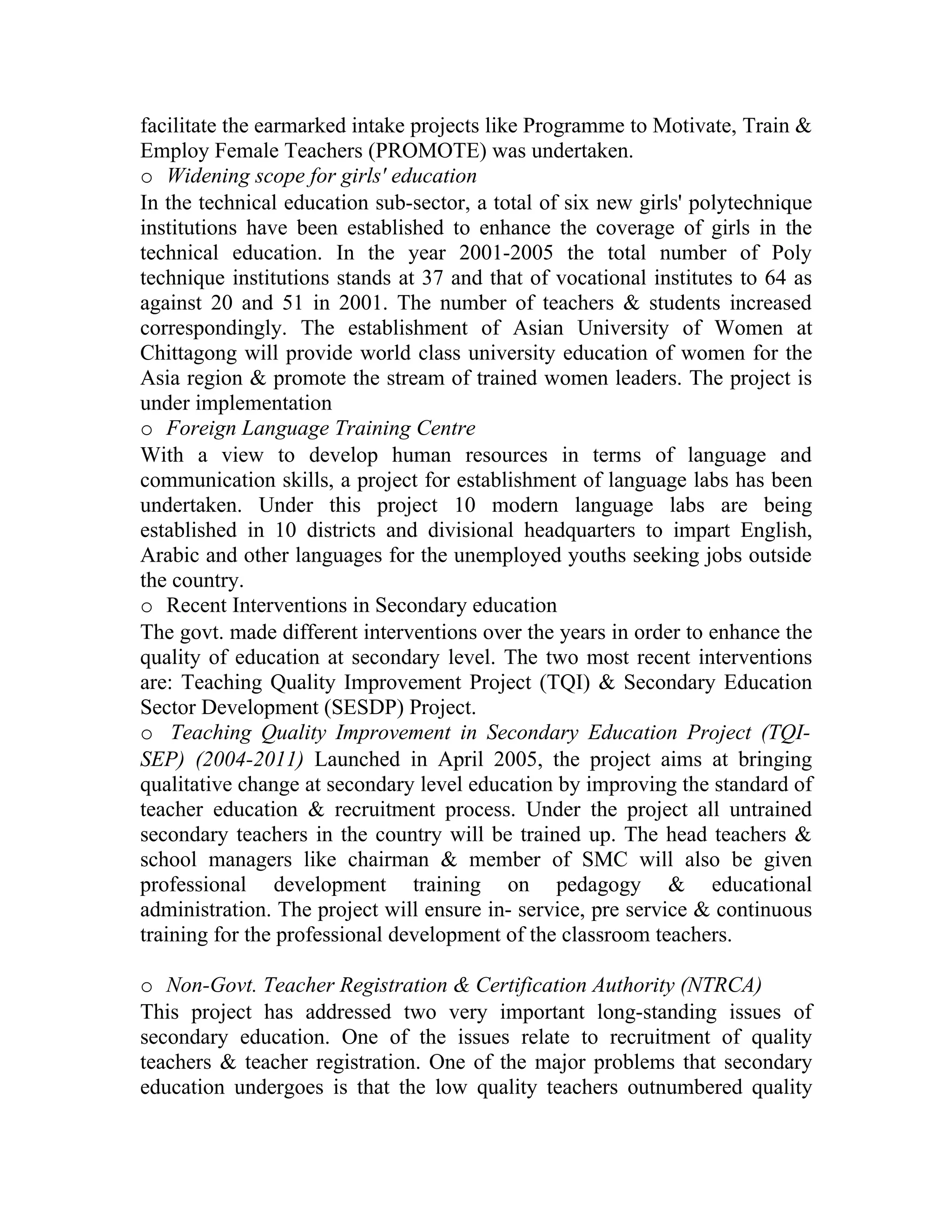facilitate the earmarked intake projects like Programme to Motivate, Train &
Employ Female Teachers (PROMOTE) was undertaken.
o Widening scope for girls' education
In the technical education sub-sector, a total of six new girls' polytechnique
institutions have been established to enhance the coverage of girls in the
technical education. In the year 2001-2005 the total number of Poly
technique institutions stands at 37 and that of vocational institutes to 64 as
against 20 and 51 in 2001. The number of teachers & students increased
correspondingly. The establishment of Asian University of Women at
Chittagong will provide world class university education of women for the
Asia region & promote the stream of trained women leaders. The project is
under implementation
o Foreign Language Training Centre
With a view to develop human resources in terms of language and
communication skills, a project for establishment of language labs has been
undertaken. Under this project 10 modern language labs are being
established in 10 districts and divisional headquarters to impart English,
Arabic and other languages for the unemployed youths seeking jobs outside
the country.
o Recent Interventions in Secondary education
The govt. made different interventions over the years in order to enhance the
quality of education at secondary level. The two most recent interventions
are: Teaching Quality Improvement Project (TQI) & Secondary Education
Sector Development (SESDP) Project.
o Teaching Quality Improvement in Secondary Education Project (TQI-
SEP) (2004-2011) Launched in April 2005, the project aims at bringing
qualitative change at secondary level education by improving the standard of
teacher education & recruitment process. Under the project all untrained
secondary teachers in the country will be trained up. The head teachers &
school managers like chairman & member of SMC will also be given
professional development training on pedagogy & educational
administration. The project will ensure in- service, pre service & continuous
training for the professional development of the classroom teachers.

o Non-Govt. Teacher Registration & Certification Authority (NTRCA)
This project has addressed two very important long-standing issues of
secondary education. One of the issues relate to recruitment of quality
teachers & teacher registration. One of the major problems that secondary
education undergoes is that the low quality teachers outnumbered quality
 