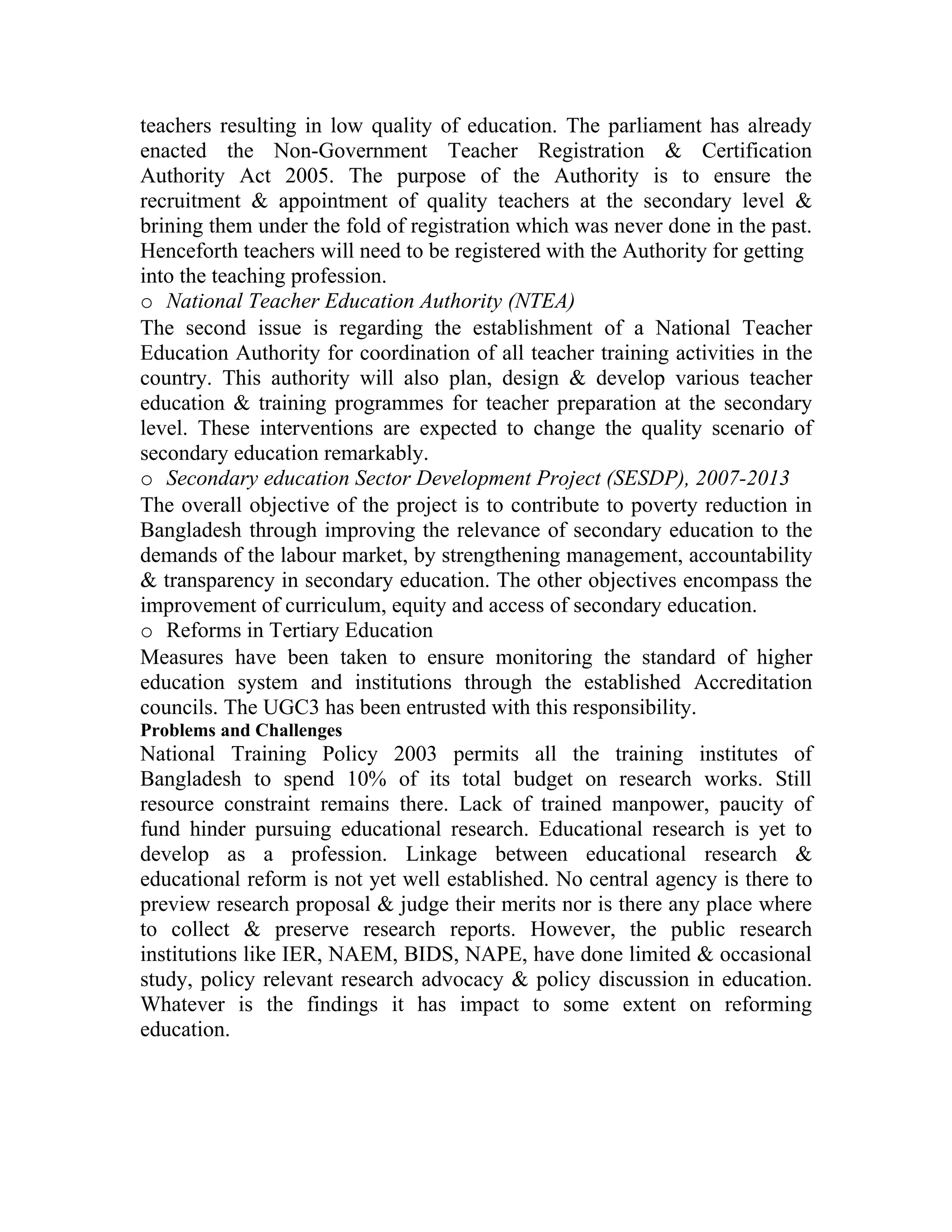 teachers resulting in low quality of education. The parliament has already
enacted the Non-Government Teacher Registration & Certification
Authority Act 2005. The purpose of the Authority is to ensure the
recruitment & appointment of quality teachers at the secondary level &
brining them under the fold of registration which was never done in the past.
Henceforth teachers will need to be registered with the Authority for getting
into the teaching profession.
o National Teacher Education Authority (NTEA)
The second issue is regarding the establishment of a National Teacher
Education Authority for coordination of all teacher training activities in the
country. This authority will also plan, design & develop various teacher
education & training programmes for teacher preparation at the secondary
level. These interventions are expected to change the quality scenario of
secondary education remarkably.
o Secondary education Sector Development Project (SESDP), 2007-2013
The overall objective of the project is to contribute to poverty reduction in
Bangladesh through improving the relevance of secondary education to the
demands of the labour market, by strengthening management, accountability
& transparency in secondary education. The other objectives encompass the
improvement of curriculum, equity and access of secondary education.
o Reforms in Tertiary Education
Measures have been taken to ensure monitoring the standard of higher
education system and institutions through the established Accreditation
councils. The UGC3 has been entrusted with this responsibility.
Problems and Challenges
National Training Policy 2003 permits all the training institutes of
Bangladesh to spend 10% of its total budget on research works. Still
resource constraint remains there. Lack of trained manpower, paucity of
fund hinder pursuing educational research. Educational research is yet to
develop as a profession. Linkage between educational research &
educational reform is not yet well established. No central agency is there to
preview research proposal & judge their merits nor is there any place where
to collect & preserve research reports. However, the public research
institutions like IER, NAEM, BIDS, NAPE, have done limited & occasional
study, policy relevant research advocacy & policy discussion in education.
Whatever is the findings it has impact to some extent on reforming
education.
 