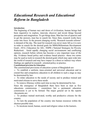 Educational Research and Educational
Reform in Bangladesh

Introduction:
The beginning of human race and down of civilization, human beings had
been inquisitive to explore, innovate, discover and invent things beyond
perception and imagination. To get things done, Man has lots of quarries and
to get the answers, man has to search for. Since then, research works have
come into force. In the present changing world, ‘Research towards reforms’
is demand of the day. The need for research was never more felt as it is now
in order to search for the desired goals for MDG(Millennium Development
Goal) , EFA ( Education for All) , NSPR ( National Strategies for Poverty
Reduction) . Amid rapidly changing social environments and conflicting
opinion, research before reform has become a very important issue of the
day. Evidence based policy and evidence based practice –these two terms
may be used as tools to research the desired goals which may open wide into
the world of research and may have impact in a direct or indirect way where
findings are applied in research –oriented policy or practice.
Constitutional provision for Education:
The constitutional provisions of education system of Bangladesh are:
o To establish a uniform, mass-oriented and universal education and to
extend free and compulsory education to all children to such a stage as may
be determined by law.
o To relate education to the needs of society and to produce trained and
motivated citizens to serve these needs.
o To remove illiteracy within such time as may be determined by law.
Since the emergence of Bangladesh there have been as man as five
educations commissions / committees but a permanent education
commission is yet to be formed. The major general set in the reports
/documents are:
o To produce trained motivated, worthy and productive citizens for the
country.
o To turn the population of the country into human resources within the
shortest possible time.
o To inculcate moral, human, social and religion values in the learners.
 
