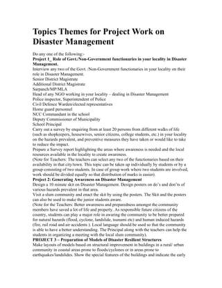 Topics Themes for Project Work on
Disaster Management
Do any one of the following:-
Project 1_ Role of Govt./Non-Government functionaries in your locality in Disaster
Management.
Interview any two of the Govt. /Non-Government functionaries in your locality on their
role in Disaster Management.
Senior District Magistrate
Additional District Magistrate
Sarpanch/MP/MLA
Head of any NGO working in your locality – dealing in Disaster Management
Police inspector, Superintendent of Police
Civil Defence Warden/elected representatives
Home guard personnel
NCC Commandant in the school
Deputy Commissioner of Municipality
School Principal
Carry out a survey by enquiring from at least 20 persons from different walks of life
(such as shopkeepers, housewives, senior citizens, college students, etc.) in your locality
on the hazards prevalent, and preventive measures they have taken or would like to take
to reduce the impact.
Prepare a Survey report highlighting the areas where awareness is needed and the local
resources available in the locality to create awareness.
(Note for Teachers: The teachers can select any two of the functionaries based on their
availability in that city/town. This topic can be taken up individually by students or by a
group consisting of two students. In case of group work where two students are involved,
work should be divided equally so that distribution of marks is easier).
Project 2: Generating Awareness on Disaster Management
Design a 10 minute skit on Disaster Management. Design posters on do’s and don’ts of
various hazards prevalent in that area.
Visit a slum community and enact the skit by using the posters. The Skit and the posters
can also be used to make the junior students aware.
(Note for the Teachers: Better awareness and preparedness amongst the community
members have saved a lot of life and property. As responsible future citizens of the
country, students can play a major role in awaring the community to be better prepared
for natural hazards (flood, cyclone, landslide, tsunami etc) and human induced hazards
(fire, rail road and air accidents ). Local language should be used so that the community
is able to have a better understanding. The Principal along with the teachers can help the
students in organizing a meeting with the local slum community).
PROJECT 3 – Preparation of Models of Disaster Resilient Structures
Make layouts of models based on structural improvement in buildings in a rural/ urban
community in coastal areas prone to floods/cyclones or in areas prone to
earthquakes/landslides. Show the special features of the buildings and indicate the early
 