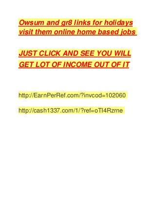 Owsum and gr8 links for holidays
visit them online home based jobs
JUST CLICK AND SEE YOU WILL
GET LOT OF INCOME OUT OF IT
http://EarnPerRef.com/?invcod=102060
http://cash1337.com/1/?ref=oTI4Rzrne
 