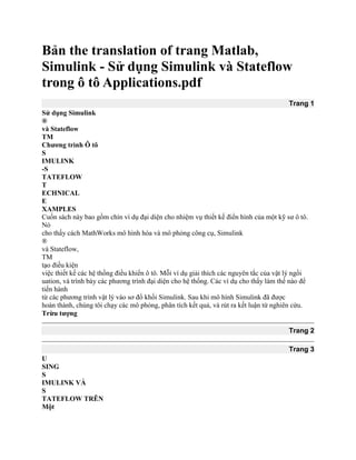 Bản the translation of trang Matlab,
Simulink - Sử dụng Simulink và Stateflow
trong ô tô Applications.pdf
Trang 1
Sử dụng Simulink
®
và Stateflow
TM
Chương trình Ô tô
S
IMULINK
-S
TATEFLOW
T
ECHNICAL
E
XAMPLES
Cuốn sách này bao gồm chín ví dụ đại diện cho nhiệm vụ thiết kế điển hình của một kỹ sư ô tô.
Nó
cho thấy cách MathWorks mô hình hóa và mô phỏng công cụ, Simulink
®
và Stateflow,
TM
tạo điều kiện
việc thiết kế các hệ thống điều khiển ô tô. Mỗi ví dụ giải thích các nguyên tắc của vật lý ngồi
uation, và trình bày các phương trình đại diện cho hệ thống. Các ví dụ cho thấy làm thế nào để
tiến hành
từ các phương trình vật lý vào sơ đồ khối Simulink. Sau khi mô hình Simulink đã được
hoàn thành, chúng tôi chạy các mô phỏng, phân tích kết quả, và rút ra kết luận từ nghiên cứu.
Trừu tượng
Trang 2
Trang 3
U
SING
S
IMULINK VÀ
S
TATEFLOW TRÊN
Một
 