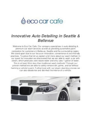 Innovative Auto Detailing in Seattle &
Bellevue
Welcome to Eco Car Cafe. Our company specializes in auto detailing &
premium car wash services as well as providing automotive paint
restoration for customers in Bellevue, Seattle and the surrounding region.
We stand apart due to our focus on innovation, convenience & eco-friendly
practices. To prove that let us explain a bit more about our wash method. In
our quest for innovation we discovered that we are able to wash a car with
steam, which produces zero-waste water and only uses 1 gallon of water.
This is at least 50x’s less than traditional wash methods! Through our
proven method we are able to safely remove dirt, grime, and tar without
harming a vehicle’s paint. Furthermore with our steam cleaning process we
can also deodorize and disinfect the interior of a vehicle.
 
