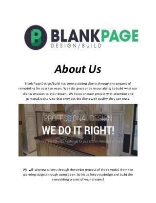 About Us
Blank Page Design/Build has been assisting clients through the process of
remodeling for over ten years. We take great pride in our ability to build what our
clients envision as their dream. We focus on each project with attention and
personalized service that provides the client with quality they can trust.
We will take our clients through the entire process of the remodel, from the
planning stages through completion. So let us help you design and build the
remodeling project of your dreams!
 