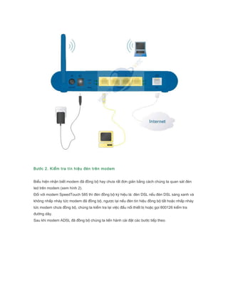 B??c 2. Ki?m tra tn hi?u ?n trn modem
Bi?u hi?n nh?n bi?t modem ?? ??ng b? hay ch?a r?t ??n gi?n b?ng cch chng ta quan st ?n
led trn modem (xem hnh 2).
??i v?i modem SpeedTouch 585 th ?n ??ng b? k? hi?u l: ?n DSL n?u ?n DSL sng xanh v
kh?ng nh?p nhy t?c modem ?? ??ng b?, ng??c l?i n?u ?n tn hi?u ??ng b? t?t ho?c nh?p nhy
t?c modem ch?a ??ng b?, chng ta ki?m tra l?i vi?c ??u n?i thi?t b? ho?c g?i 800126 ki?m tra
???ng d?y.
Sau khi modem ADSL ?? ??ng b? chng ta ti?n hnh ci ??t cc b??c ti?p theo.
 