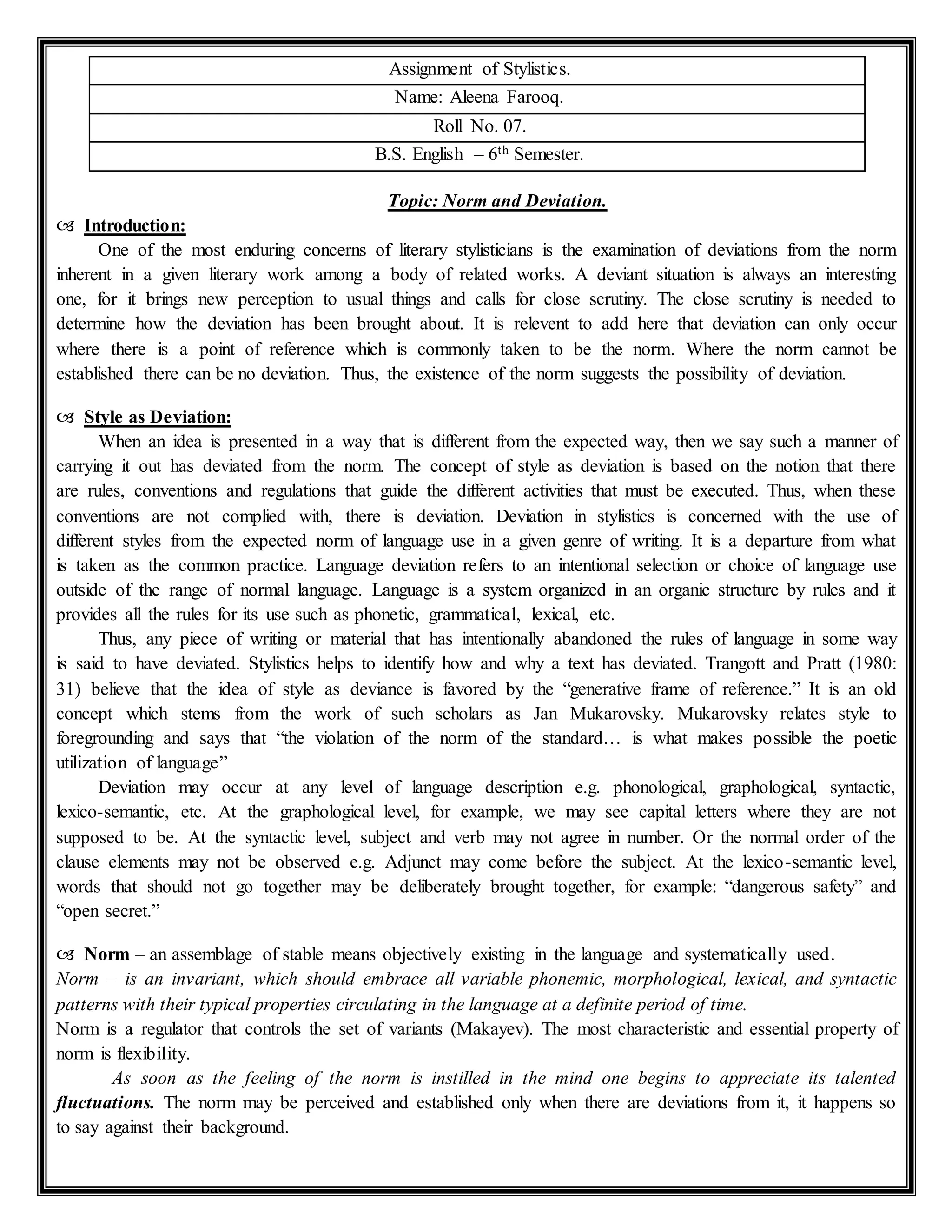 Assignment of Stylistics.
Name: Aleena Farooq.
Roll No. 07.
B.S. English – 6th Semester.
Topic: Norm and Deviation.
 Introduction:
One of the most enduring concerns of literary stylisticians is the examination of deviations from the norm
inherent in a given literary work among a body of related works. A deviant situation is always an interesting
one, for it brings new perception to usual things and calls for close scrutiny. The close scrutiny is needed to
determine how the deviation has been brought about. It is relevent to add here that deviation can only occur
where there is a point of reference which is commonly taken to be the norm. Where the norm cannot be
established there can be no deviation. Thus, the existence of the norm suggests the possibility of deviation.
 Style as Deviation:
When an idea is presented in a way that is different from the expected way, then we say such a manner of
carrying it out has deviated from the norm. The concept of style as deviation is based on the notion that there
are rules, conventions and regulations that guide the different activities that must be executed. Thus, when these
conventions are not complied with, there is deviation. Deviation in stylistics is concerned with the use of
different styles from the expected norm of language use in a given genre of writing. It is a departure from what
is taken as the common practice. Language deviation refers to an intentional selection or choice of language use
outside of the range of normal language. Language is a system organized in an organic structure by rules and it
provides all the rules for its use such as phonetic, grammatical, lexical, etc.
Thus, any piece of writing or material that has intentionally abandoned the rules of language in some way
is said to have deviated. Stylistics helps to identify how and why a text has deviated. Trangott and Pratt (1980:
31) believe that the idea of style as deviance is favored by the “generative frame of reference.” It is an old
concept which stems from the work of such scholars as Jan Mukarovsky. Mukarovsky relates style to
foregrounding and says that “the violation of the norm of the standard… is what makes possible the poetic
utilization of language”
Deviation may occur at any level of language description e.g. phonological, graphological, syntactic,
lexico-semantic, etc. At the graphological level, for example, we may see capital letters where they are not
supposed to be. At the syntactic level, subject and verb may not agree in number. Or the normal order of the
clause elements may not be observed e.g. Adjunct may come before the subject. At the lexico-semantic level,
words that should not go together may be deliberately brought together, for example: “dangerous safety” and
“open secret.”
 Norm – an assemblage of stable means objectively existing in the language and systematically used.
Norm – is an invariant, which should embrace all variable phonemic, morphological, lexical, and syntactic
patterns with their typical properties circulating in the language at a definite period of time.
Norm is a regulator that controls the set of variants (Makayev). The most characteristic and essential property of
norm is flexibility.
As soon as the feeling of the norm is instilled in the mind one begins to appreciate its talented
fluctuations. The norm may be perceived and established only when there are deviations from it, it happens so
to say against their background.
 