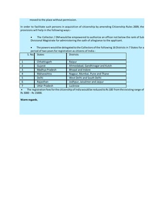 moved to the place without permission.
In order to facilitate such persons in acquisition of citizenship by amending Citizenship Rules 2009, the
provisions will help in the following ways:-
 The Collector / DMwould be empowered to authorize an officer not below the rank of Sub
Divisional Magistrate for administering the oath of allegiance to the applicant.
 The powerswouldbe delegatedtothe Collectorsof the following 16 Districts in 7 States for a
period of two years for registration as citizens of India:-
S. No. States Districts
1 Chhattisgarh Raipur
2 Gujarat Ahmedabad, Gandhinagar and Kutch
3 Madhya Pradesh Bhopal and Indore
4 Maharashtra Nagpur, Mumbai, Pune and Thane
5 Delhi West Delhi and South Delhi
6 Rajasthan Jodhpur, Jaisalmer and Jaipur
7 Uttar Pradesh Lucknow
 The registrationfeesforthe citizenshipof Indiawouldbe reducedtoRs100 fromthe existing range of
Rs 3000 - Rs 15000.
Warm regards,
 