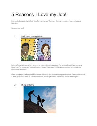 5 Reasons I Love my Job!
I’ve workedasa specialistRecruiterformany years. There are the manyreasonsI love myjobas a
Recruiter
Here are my top 5:
1. I talk to so many people
Beinga RecruitermeansIget tomeetso manyinterestingpeople.The people Imeethave somany
ideas,they’re passionate aboutwhattheydoandtheyreallychallengethemselves.It’sanexciting
environmenttobe in!
I love beingapart of the processthat seesthemsetandachieve theirgoalswhetherit’stheirdreamjob,
a stepup intheircareer or a newconnectionthatmayhave not happenedbefore meetingme.
2. I help others
 