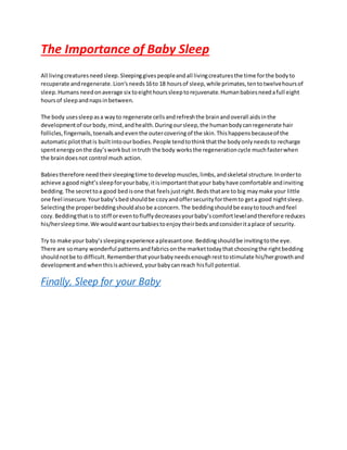 The Importance of Baby Sleep
All livingcreaturesneedsleep.Sleepinggivespeopleandall livingcreaturesthe time forthe bodyto
recuperate andregenerate.Lion’sneeds16to 18 hoursof sleep,while primates,tentotwelvehoursof
sleep.Humans needonaverage six toeighthourssleeptorejuvenate.Humanbabiesneedafull eight
hoursof sleepandnapsinbetween.
The body usessleepasa wayto regenerate cellsandrefreshthe brainandoverall aidsinthe
developmentof ourbody,mind,andhealth.Duringoursleep,the humanbodycanregenerate hair
follicles,fingernails,toenailsandeventhe outercoveringof the skin.Thishappensbecauseof the
automaticpilotthatis builtintoourbodies.People tendtothinkthatthe bodyonlyneedsto recharge
spentenergyonthe day’sworkbut intruth the body worksthe regenerationcycle muchfasterwhen
the braindoesnot control much action.
Babiestherefore needtheirsleepingtime todevelopmuscles,limbs,andskeletal structure.Inorderto
achieve agood night’ssleepforyourbaby,itisimportantthatyour babyhave comfortable andinviting
bedding.The secrettoa good bedisone that feelsjustright.Bedsthatare to big maymake your little
one feel insecure.Yourbaby’sbedshouldbe cozyandoffersecurityforthemto geta good nightsleep.
Selectingthe properbeddingshouldalsobe aconcern.The beddingshouldbe easytotouchandfeel
cozy.Beddingthatis to stiff oreventofluffydecreasesyourbaby’scomfortlevelandtherefore reduces
his/hersleeptime.We wouldwantourbabiestoenjoytheirbedsandconsideritaplace of security.
Try to make your baby’ssleepingexperience apleasantone.Beddingshouldbe invitingtothe eye.
There are somany wonderful patternsandfabricsonthe markettodaythat choosingthe rightbedding
shouldnotbe to difficult.Rememberthatyourbabyneedsenoughresttostimulate his/hergrowthand
developmentandwhenthisisachieved,yourbabycanreach hisfull potential.
Finally, Sleep for your Baby
 