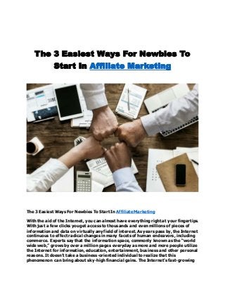 The 3 Easiest Ways For Newbies To
Start In Affiliate Marketing
The 3 Easiest Ways For Newbies To Start In Affiliate Marketing
With the aid of the Internet, you can almost have everything right at your fingertips.
With just a few clicks you get access to thousands and even millions of pieces of
information and data on virtually any field of interest. As years pass by, the Internet
continuous to effect radical changes in many facets of human endeavors, including
commerce. Experts say that the information space, commonly known as the “world
wide web,” grows by over a million pages everyday as more and more people utilize
the Internet for information, education, entertainment, business and other personal
reasons. It doesn’t take a business-oriented individual to realize that this
phenomenon can bring about sky-high financial gains. The Internet’s fast-growing
 