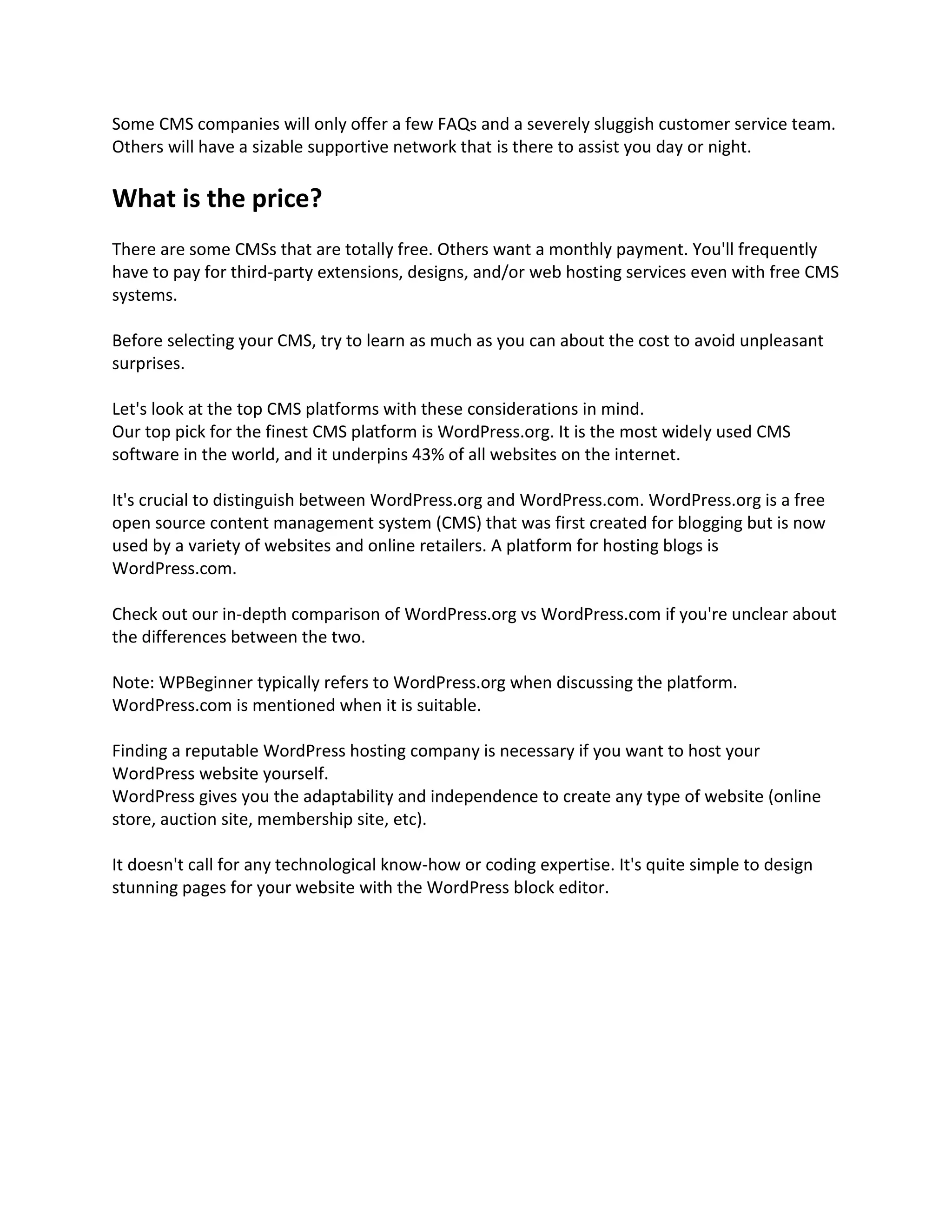 Some CMS companies will only offer a few FAQs and a severely sluggish customer service team.
Others will have a sizable supportive network that is there to assist you day or night.
What is the price?
There are some CMSs that are totally free. Others want a monthly payment. You'll frequently
have to pay for third-party extensions, designs, and/or web hosting services even with free CMS
systems.
Before selecting your CMS, try to learn as much as you can about the cost to avoid unpleasant
surprises.
Let's look at the top CMS platforms with these considerations in mind.
Our top pick for the finest CMS platform is WordPress.org. It is the most widely used CMS
software in the world, and it underpins 43% of all websites on the internet.
It's crucial to distinguish between WordPress.org and WordPress.com. WordPress.org is a free
open source content management system (CMS) that was first created for blogging but is now
used by a variety of websites and online retailers. A platform for hosting blogs is
WordPress.com.
Check out our in-depth comparison of WordPress.org vs WordPress.com if you're unclear about
the differences between the two.
Note: WPBeginner typically refers to WordPress.org when discussing the platform.
WordPress.com is mentioned when it is suitable.
Finding a reputable WordPress hosting company is necessary if you want to host your
WordPress website yourself.
WordPress gives you the adaptability and independence to create any type of website (online
store, auction site, membership site, etc).
It doesn't call for any technological know-how or coding expertise. It's quite simple to design
stunning pages for your website with the WordPress block editor.
 