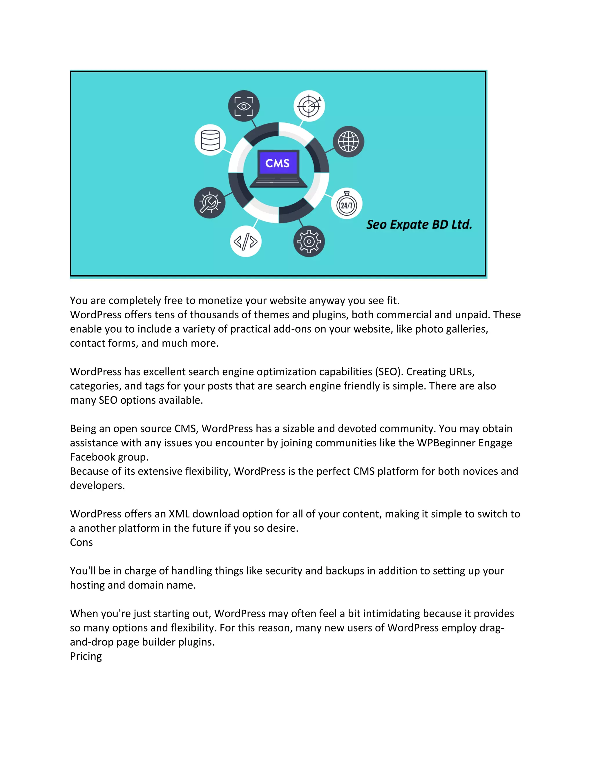 You are completely free to monetize your website anyway you see fit.
WordPress offers tens of thousands of themes and plugins, both commercial and unpaid. These
enable you to include a variety of practical add-ons on your website, like photo galleries,
contact forms, and much more.
WordPress has excellent search engine optimization capabilities (SEO). Creating URLs,
categories, and tags for your posts that are search engine friendly is simple. There are also
many SEO options available.
Being an open source CMS, WordPress has a sizable and devoted community. You may obtain
assistance with any issues you encounter by joining communities like the WPBeginner Engage
Facebook group.
Because of its extensive flexibility, WordPress is the perfect CMS platform for both novices and
developers.
WordPress offers an XML download option for all of your content, making it simple to switch to
a another platform in the future if you so desire.
Cons
You'll be in charge of handling things like security and backups in addition to setting up your
hosting and domain name.
When you're just starting out, WordPress may often feel a bit intimidating because it provides
so many options and flexibility. For this reason, many new users of WordPress employ drag-
and-drop page builder plugins.
Pricing
 