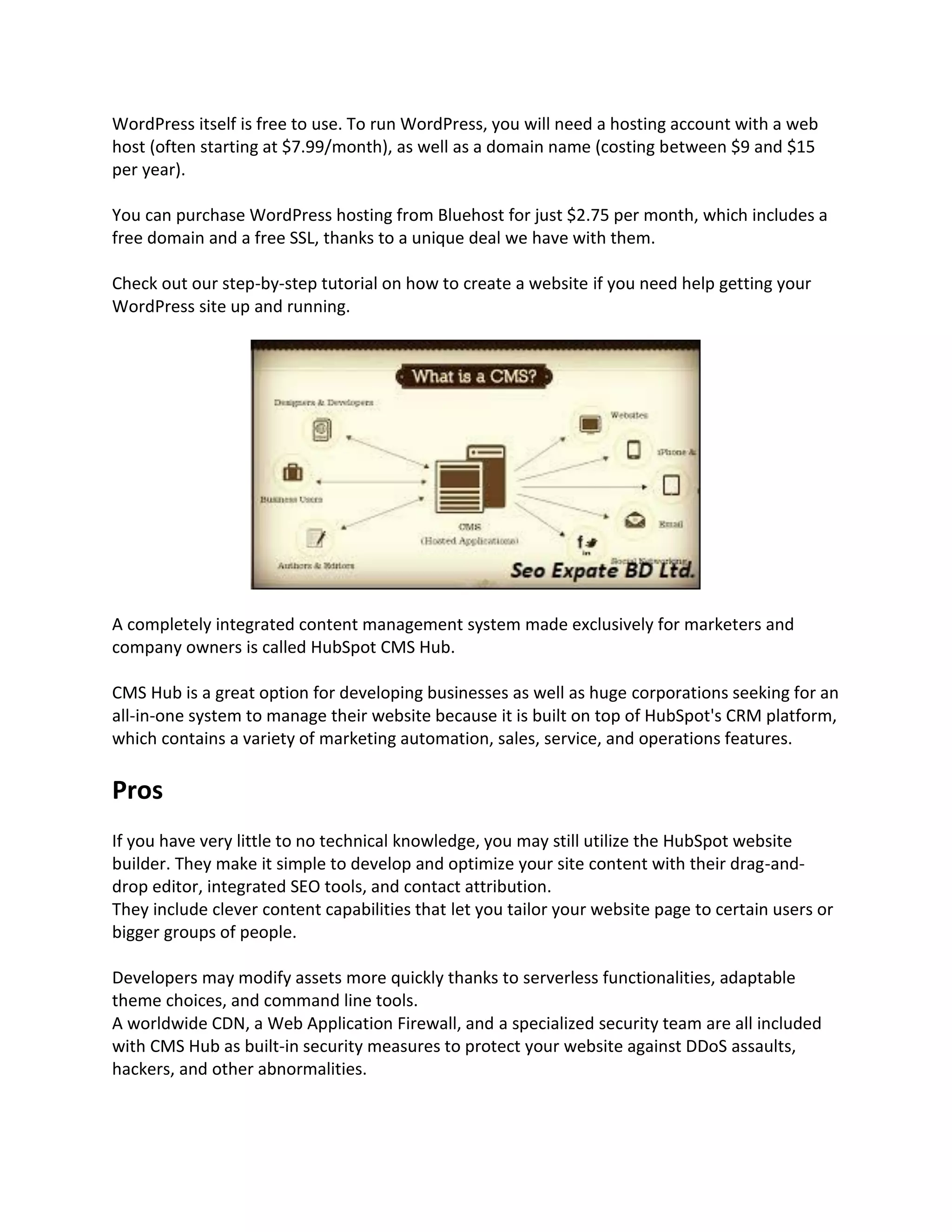 WordPress itself is free to use. To run WordPress, you will need a hosting account with a web
host (often starting at $7.99/month), as well as a domain name (costing between $9 and $15
per year).
You can purchase WordPress hosting from Bluehost for just $2.75 per month, which includes a
free domain and a free SSL, thanks to a unique deal we have with them.
Check out our step-by-step tutorial on how to create a website if you need help getting your
WordPress site up and running.
A completely integrated content management system made exclusively for marketers and
company owners is called HubSpot CMS Hub.
CMS Hub is a great option for developing businesses as well as huge corporations seeking for an
all-in-one system to manage their website because it is built on top of HubSpot's CRM platform,
which contains a variety of marketing automation, sales, service, and operations features.
Pros
If you have very little to no technical knowledge, you may still utilize the HubSpot website
builder. They make it simple to develop and optimize your site content with their drag-and-
drop editor, integrated SEO tools, and contact attribution.
They include clever content capabilities that let you tailor your website page to certain users or
bigger groups of people.
Developers may modify assets more quickly thanks to serverless functionalities, adaptable
theme choices, and command line tools.
A worldwide CDN, a Web Application Firewall, and a specialized security team are all included
with CMS Hub as built-in security measures to protect your website against DDoS assaults,
hackers, and other abnormalities.
 