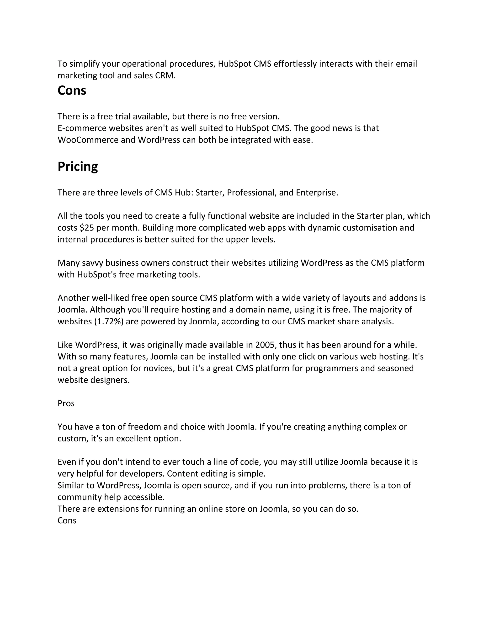 To simplify your operational procedures, HubSpot CMS effortlessly interacts with their email
marketing tool and sales CRM.
Cons
There is a free trial available, but there is no free version.
E-commerce websites aren't as well suited to HubSpot CMS. The good news is that
WooCommerce and WordPress can both be integrated with ease.
Pricing
There are three levels of CMS Hub: Starter, Professional, and Enterprise.
All the tools you need to create a fully functional website are included in the Starter plan, which
costs $25 per month. Building more complicated web apps with dynamic customisation and
internal procedures is better suited for the upper levels.
Many savvy business owners construct their websites utilizing WordPress as the CMS platform
with HubSpot's free marketing tools.
Another well-liked free open source CMS platform with a wide variety of layouts and addons is
Joomla. Although you'll require hosting and a domain name, using it is free. The majority of
websites (1.72%) are powered by Joomla, according to our CMS market share analysis.
Like WordPress, it was originally made available in 2005, thus it has been around for a while.
With so many features, Joomla can be installed with only one click on various web hosting. It's
not a great option for novices, but it's a great CMS platform for programmers and seasoned
website designers.
Pros
You have a ton of freedom and choice with Joomla. If you're creating anything complex or
custom, it's an excellent option.
Even if you don't intend to ever touch a line of code, you may still utilize Joomla because it is
very helpful for developers. Content editing is simple.
Similar to WordPress, Joomla is open source, and if you run into problems, there is a ton of
community help accessible.
There are extensions for running an online store on Joomla, so you can do so.
Cons
 