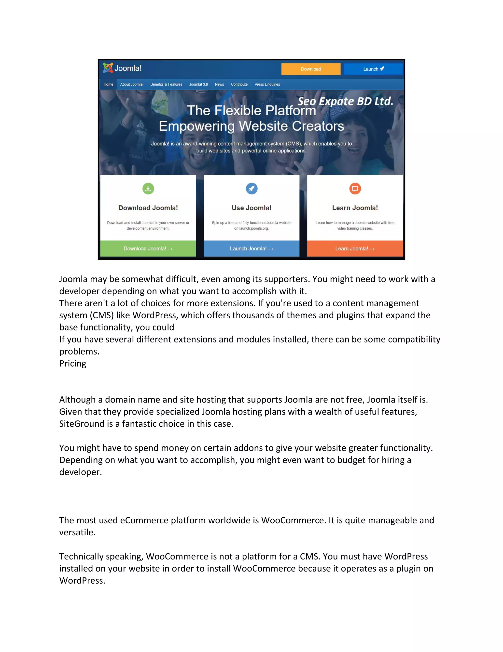 Joomla may be somewhat difficult, even among its supporters. You might need to work with a
developer depending on what you want to accomplish with it.
There aren't a lot of choices for more extensions. If you're used to a content management
system (CMS) like WordPress, which offers thousands of themes and plugins that expand the
base functionality, you could
If you have several different extensions and modules installed, there can be some compatibility
problems.
Pricing
Although a domain name and site hosting that supports Joomla are not free, Joomla itself is.
Given that they provide specialized Joomla hosting plans with a wealth of useful features,
SiteGround is a fantastic choice in this case.
You might have to spend money on certain addons to give your website greater functionality.
Depending on what you want to accomplish, you might even want to budget for hiring a
developer.
The most used eCommerce platform worldwide is WooCommerce. It is quite manageable and
versatile.
Technically speaking, WooCommerce is not a platform for a CMS. You must have WordPress
installed on your website in order to install WooCommerce because it operates as a plugin on
WordPress.
 