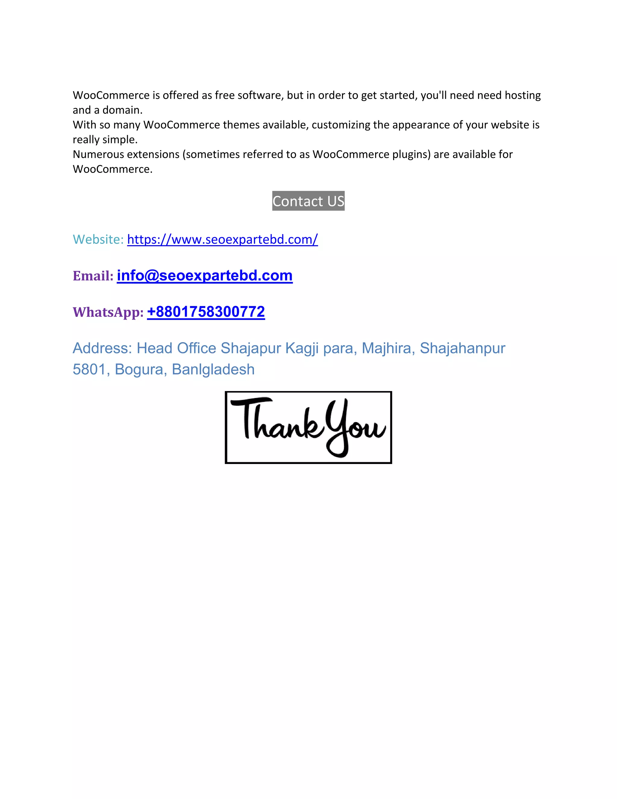 WooCommerce is offered as free software, but in order to get started, you'll need need hosting
and a domain.
With so many WooCommerce themes available, customizing the appearance of your website is
really simple.
Numerous extensions (sometimes referred to as WooCommerce plugins) are available for
WooCommerce.
Contact US
Website: https://www.seoexpartebd.com/
Email: info@seoexpartebd.com
WhatsApp: +8801758300772
Address: Head Office Shajapur Kagji para, Majhira, Shajahanpur
5801, Bogura, Banlgladesh
 