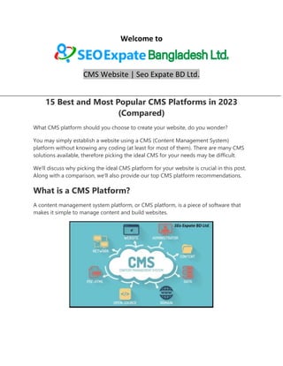 Welcome to
CMS Website | Seo Expate BD Ltd.
15 Best and Most Popular CMS Platforms in 2023
(Compared)
What CMS platform should you choose to create your website, do you wonder?
You may simply establish a website using a CMS (Content Management System)
platform without knowing any coding (at least for most of them). There are many CMS
solutions available, therefore picking the ideal CMS for your needs may be difficult.
We'll discuss why picking the ideal CMS platform for your website is crucial in this post.
Along with a comparison, we'll also provide our top CMS platform recommendations.
What is a CMS Platform?
A content management system platform, or CMS platform, is a piece of software that
makes it simple to manage content and build websites.
 