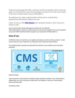 Programming languages like HTML, JavaScript, and CSS are typically used to create web
pages. You would need to master these languages and write a lot of code if you wanted
to construct a website without using a CMS platform.
By enabling you to create a website without writing code or understanding
programming, CMS solutions address this issue.
Unless, of course, a CMS CMS Website that's developer-friendly, in which case you're
already a coder.
How to Pick the Best Content Management System for Your Website
Which CMS platform should you choose given the wide variety available? Here are the qualities
a top-notch CMS should have before we get to our comparison of CMS platforms.
Easy of use
A CMS that makes it simple for you to update and produce content is what you desire. To add
various features to your websites, you frequently need a drag-and-drop interface.
You should be able to quickly and easily edit the material on your website once it has been
published.
Optional designs
There should be a wide selection of website design templates available in your CMS software.
Additionally, you must to be able to readily alter such designs to meet your needs (ideally
without writing code).
Portability of data
 