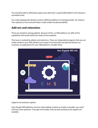 You should be able to effortlessly export your data from a superb CMS platform and relocate it
somewhere else.
You could subsequently decide to select a different platform or hosting provider, for instance.
Your capacity to move around freely is made simpler by data portability.
Add-ons and extensions
There are variations among websites. Because of this, no CMS platform can offer all the
capabilities that would satisfy the needs of every website.
That issue is resolved by addons and extensions. These are independent programs that you can
simply install on your CMS software to increase its functionality and add new features as
necessary. As applications for your CMS platform, consider these.
Support and assistance options
Even though CMS platforms strive to make website creation as simple as possible, you could
still have some questions. If you get into trouble, find out what assistance and support are
available.
 