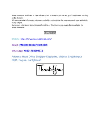 WooCommerce is offered as free software, but in order to get started, you'll need need hosting
and a domain.
With so many WooCommerce themes available, customizing the appearance of your website is
really simple.
Numerous extensions (sometimes referred to as WooCommerce plugins) are available for
WooCommerce.
Contact US
Website: https://www.seoexpartebd.com/
Email: info@seoexpartebd.com
WhatsApp: +8801758300772
Address: Head Office Shajapur Kagji para, Majhira, Shajahanpur
5801, Bogura, Banlgladesh
 