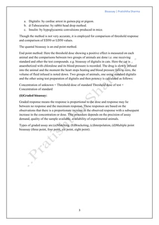 Bioassay | Pratishtha Sharma
3
a. Digitalis: by cardiac arrest in guinea pig or pigeon.
b. d-Tubocurarine: by rabbit head drop method.
c. Insulin: by hypoglycaemic convulsions produced in mice.
Though the method is not very accurate, it is employed for comparison of threshold response
and comparison of ED50 or LD50 values.
The quantal bioassay is an end point method.
End point method: Here the threshold dose showing a positive effect is measured on each
animal and the comparisons between two groups of animals are done i.e. one receiving
standard and other the test compounds. e.g. bioassay of digitalis in cats. Here the cat is
anaesthetized with chloralose and its blood pressure is recorded. The drug is slowly infused
into the animal and the moment the heart stops beating and blood pressure falls to zero, the
volume of fluid infused is noted down. Two groups of animals, one using standard digitalis
and the other using test preparation of digitalis and then potency is calculated as follows:
Concentration of unknown = Threshold dose of standard Threshold dose of test ×
Concentration of standard
(ii)Graded bioassay:
Graded response means the response is proportional to the dose and response may lie
between no response and the maximum response. These responses are based on the
observations that there is a proportionate increase in the observed response with a subsequent
increase in the concentration or dose. This procedure depends on the precision of assay
demand, quality of the sample available, availability of experimental animals.
Types of graded assay are:(a)Matching, (b)Bracketing, (c)Interpolation, (d)Multiple point
bioassay (three point, four point, six point, eight point).
 