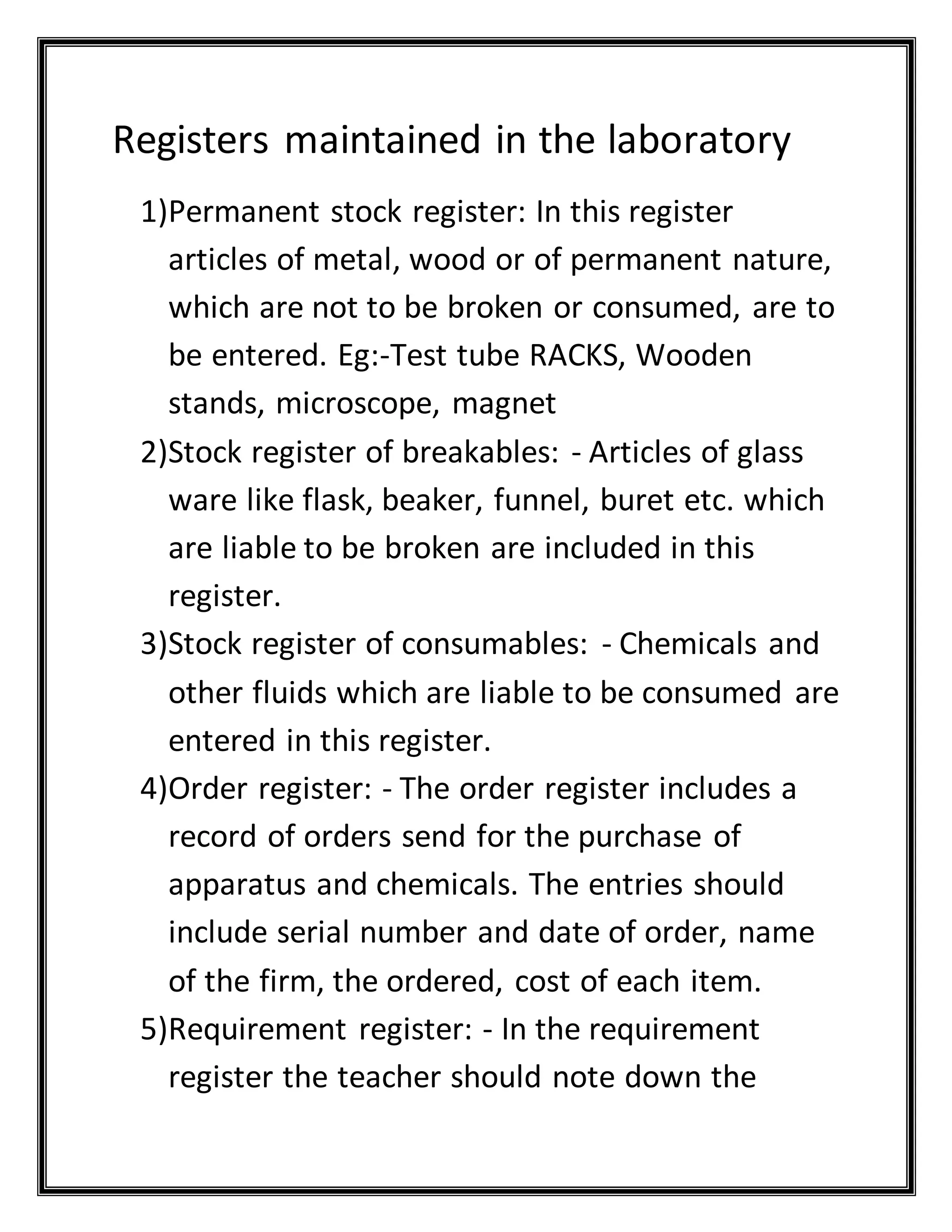 Registers maintained in the laboratory
1)Permanent stock register: In this register
articles of metal, wood or of permanent nature,
which are not to be broken or consumed, are to
be entered. Eg:-Test tube RACKS, Wooden
stands, microscope, magnet
2)Stock register of breakables: - Articles of glass
ware like flask, beaker, funnel, buret etc. which
are liable to be broken are included in this
register.
3)Stock register of consumables: - Chemicals and
other fluids which are liable to be consumed are
entered in this register.
4)Order register: - The order register includes a
record of orders send for the purchase of
apparatus and chemicals. The entries should
include serial number and date of order, name
of the firm, the ordered, cost of each item.
5)Requirement register: - In the requirement
register the teacher should note down the
 