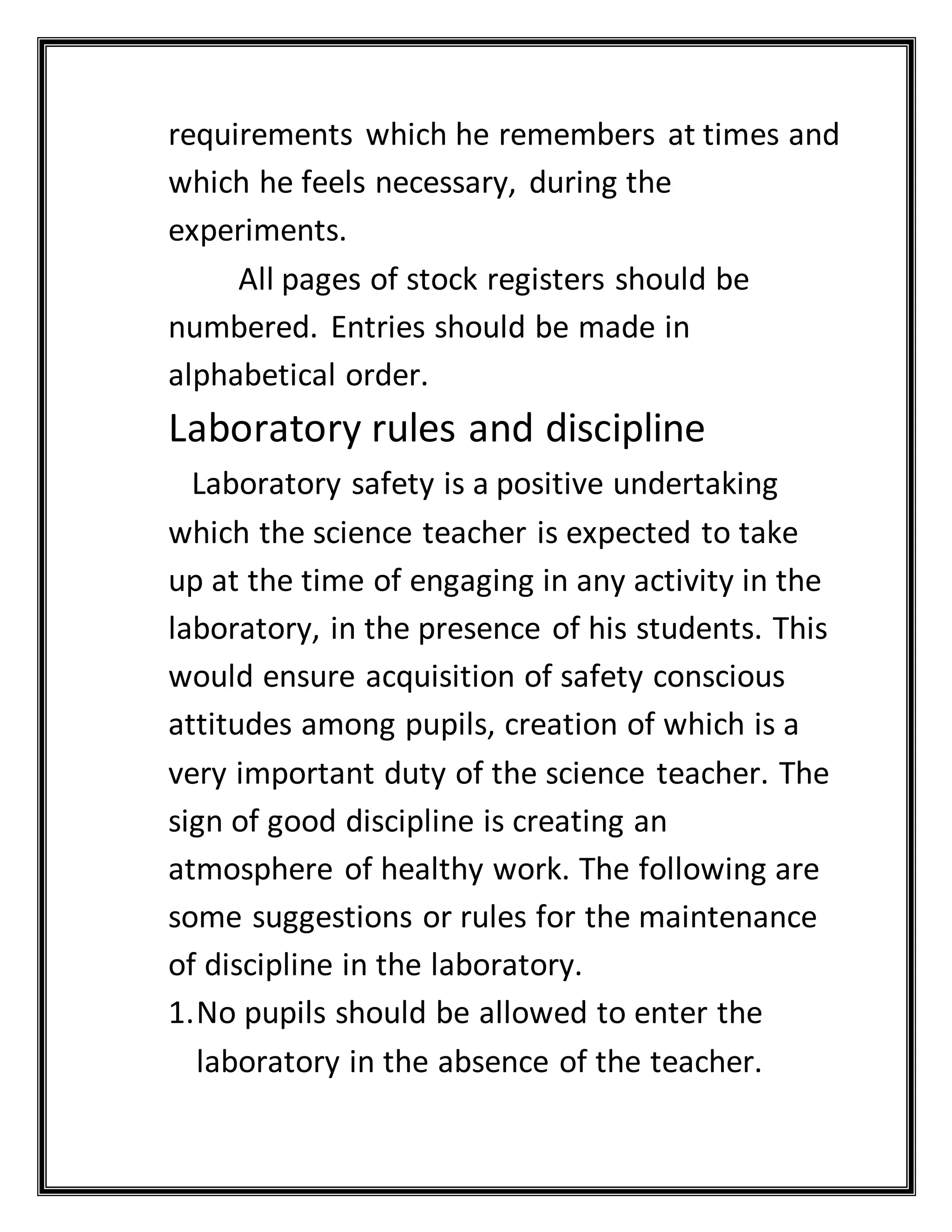 requirements which he remembers at times and
which he feels necessary, during the
experiments.
All pages of stock registers should be
numbered. Entries should be made in
alphabetical order.
Laboratory rules and discipline
Laboratory safety is a positive undertaking
which the science teacher is expected to take
up at the time of engaging in any activity in the
laboratory, in the presence of his students. This
would ensure acquisition of safety conscious
attitudes among pupils, creation of which is a
very important duty of the science teacher. The
sign of good discipline is creating an
atmosphere of healthy work. The following are
some suggestions or rules for the maintenance
of discipline in the laboratory.
1.No pupils should be allowed to enter the
laboratory in the absence of the teacher.
 