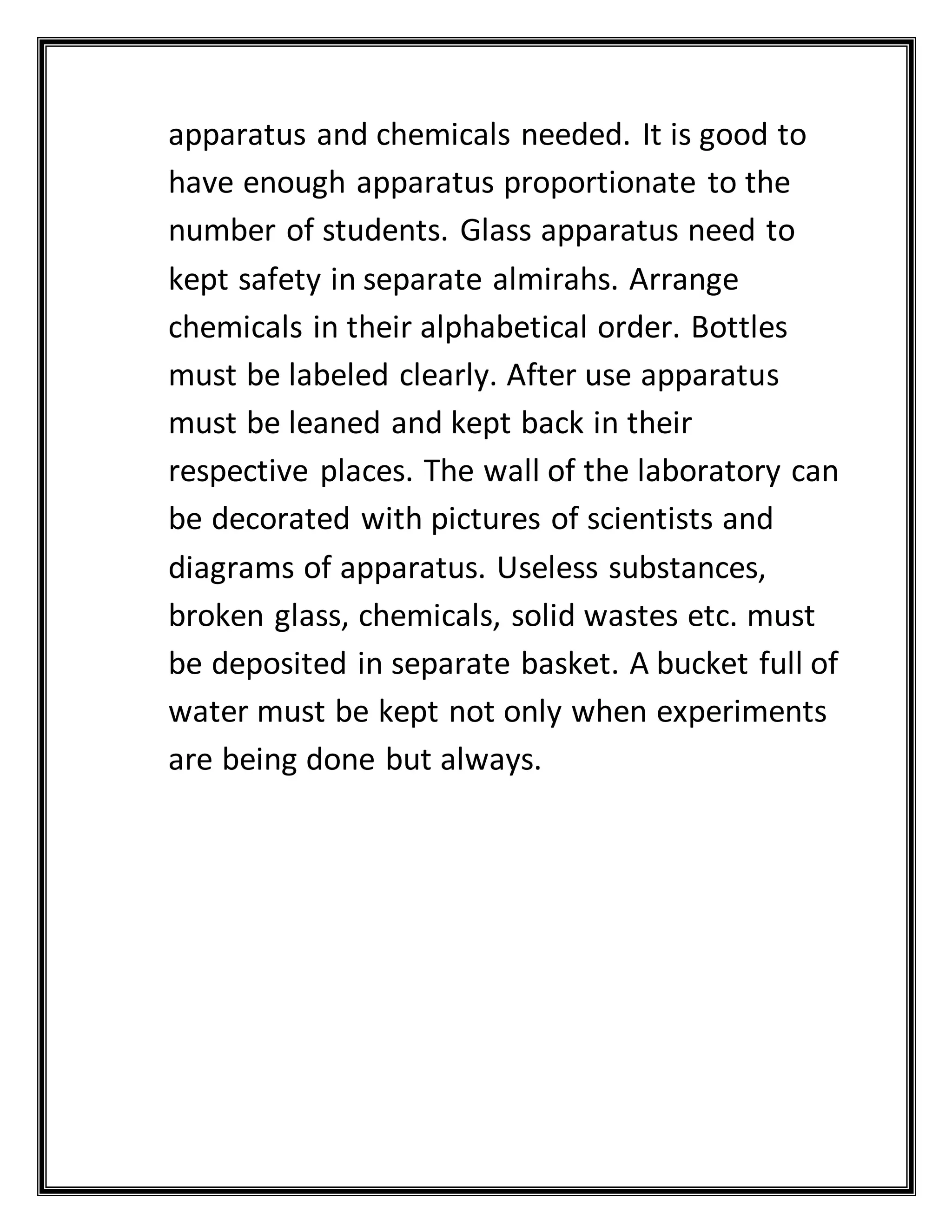 apparatus and chemicals needed. It is good to
have enough apparatus proportionate to the
number of students. Glass apparatus need to
kept safety in separate almirahs. Arrange
chemicals in their alphabetical order. Bottles
must be labeled clearly. After use apparatus
must be leaned and kept back in their
respective places. The wall of the laboratory can
be decorated with pictures of scientists and
diagrams of apparatus. Useless substances,
broken glass, chemicals, solid wastes etc. must
be deposited in separate basket. A bucket full of
water must be kept not only when experiments
are being done but always.
 