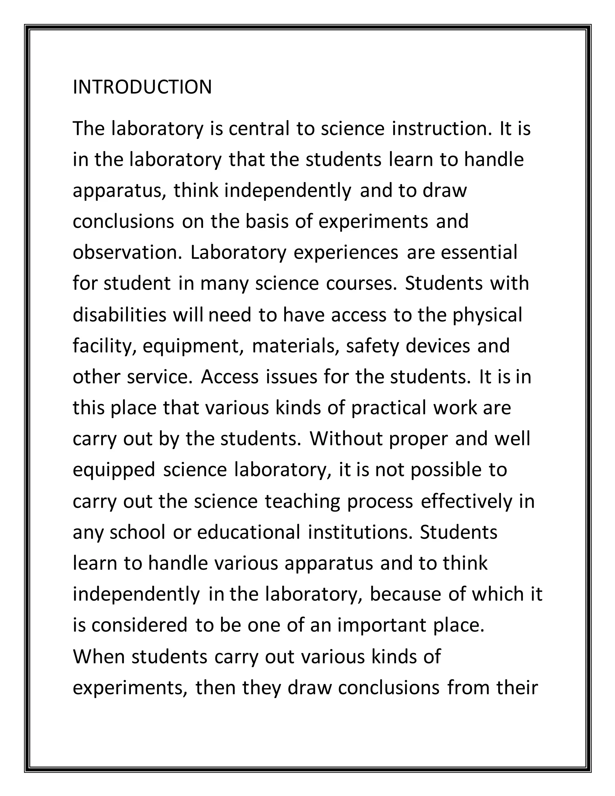 INTRODUCTION
The laboratory is central to science instruction. It is
in the laboratory that the students learn to handle
apparatus, think independently and to draw
conclusions on the basis of experiments and
observation. Laboratory experiences are essential
for student in many science courses. Students with
disabilities will need to have access to the physical
facility, equipment, materials, safety devices and
other service. Access issues for the students. It is in
this place that various kinds of practical work are
carry out by the students. Without proper and well
equipped science laboratory, it is not possible to
carry out the science teaching process effectively in
any school or educational institutions. Students
learn to handle various apparatus and to think
independently in the laboratory, because of which it
is considered to be one of an important place.
When students carry out various kinds of
experiments, then they draw conclusions from their
 